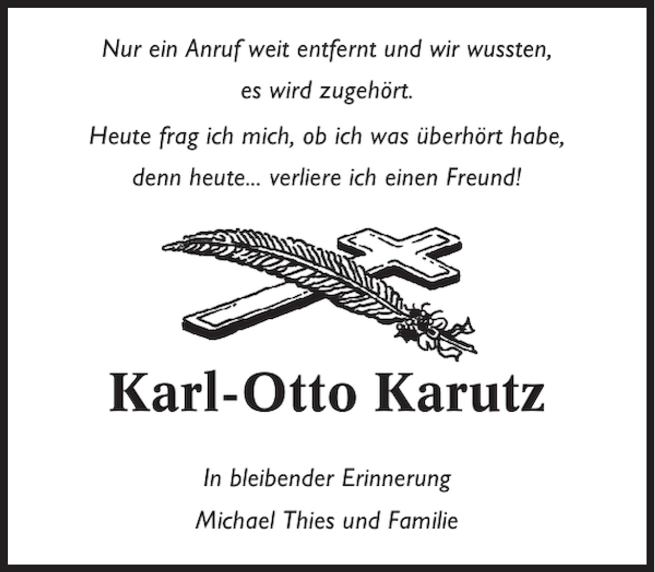 <p>Nur ein Anruf weit entfernt und wir wussten,<br />es wird zugehört.<br />Heute frag ich mich, ob ich was überhört habe,<br />denn heute... verliere ich einen Freund!</p><p>Karl-Otto Karutz<br />In bleibender Erinnerung<br />Michael Thies und Familie</p>