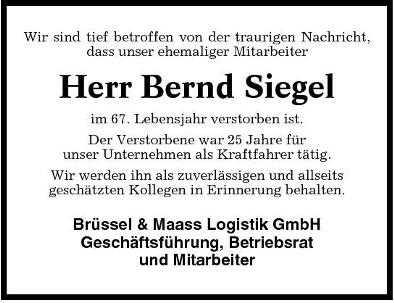 <p>Wir sind tief betroffen von der traurigen Nachricht, dass unser ehemaliger Mitarbeiter</p><p>Herr Bernd Siegel<br />im 67. Lebensjahr verstorben ist. Der Verstorbene war 25 Jahre für unser Unternehmen als Kraftfahrer tätig. Wir werden ihn als zuverlässigen und allseits geschätzten Kollegen in Erinnerung behalten.</p><p>Brüssel &amp; Maass Logistik GmbH Geschäftsführung, Betriebsrat und Mitarbeiter</p>