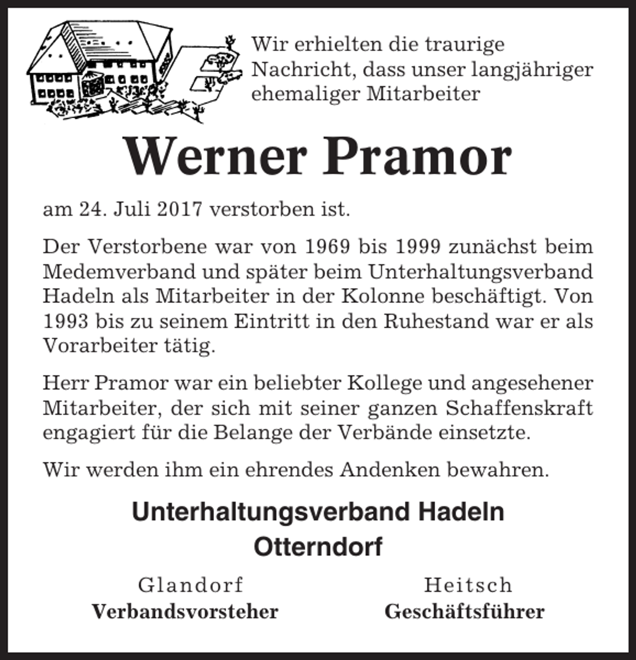 <p>Wir erhielten die traurige<br />Nachricht, dass unser langjähriger<br />ehemaliger Mitarbeiter</p><p>Werner Pramor<br />am 24. Juli 2017 verstorben ist.<br />Der Verstorbene war von 1969 bis 1999 zunächst beim<br />Medemverband und später beim Unterhaltungsverband<br />Hadeln als Mitarbeiter in der Kolonne beschäftigt. Von<br />1993 bis zu seinem Eintritt in den Ruhestand war er als<br />Vorarbeiter tätig.<br />Herr Pramor war ein beliebter Kollege und angesehener<br />Mitarbeiter, der sich mit seiner ganzen Schaffenskraft<br />engagiert für die Belange der Verbände einsetzte.<br />Wir werden ihm ein ehrendes Andenken bewahren.</p><p>Unterhaltungsverband Hadeln<br />Otterndorf<br />Glandorf<br />Verbandsvorsteher</p><p>Heitsch<br />Geschäftsführer</p>