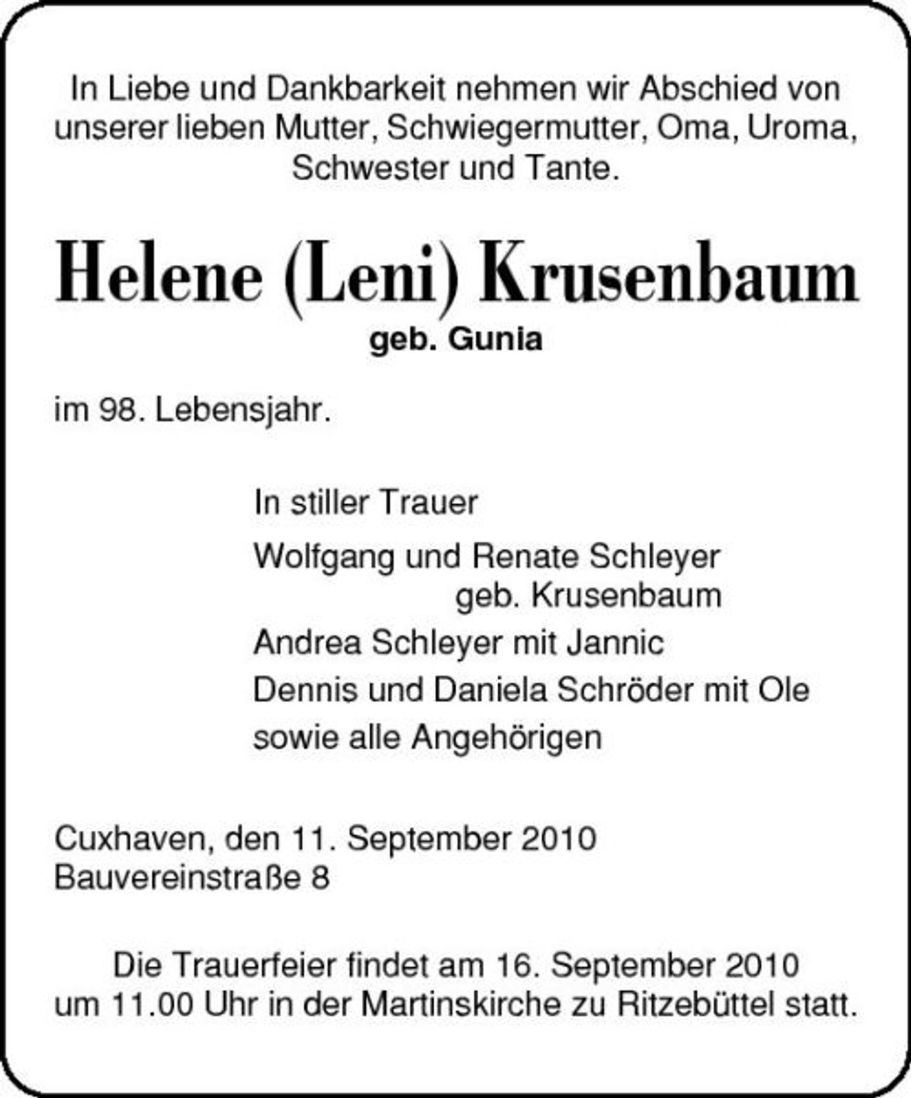 <p>In Liebe und Dankbarkeit nehmen wir Abschied von unserer lieben Mutter, Schwiegermutter, Oma, Uroma, Schwester und Tante.</p><p>Helene (Leni) Krusenbaum<br />geb. Gunia im 98. Lebensjahr. In stiller Trauer Wolfgang und Renate Schleyer geb. Krusenbaum Andrea Schleyer mit Jannic Dennis und Daniela Schröder mit Ole sowie alle Angehörigen Cuxhaven, den 11. September 2010 Bauvereinstraße 8 Die Trauerfeier findet am 16. September 2010 um 11.00 Uhr in der Martinskirche zu Ritzebüttel statt.</p>