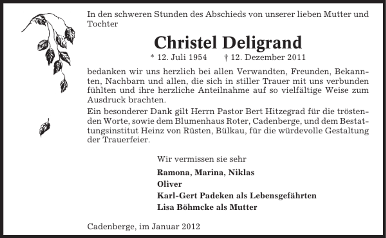 <p>In den schweren Stunden des Abschieds von unserer lieben Mutter und<br />Tochter</p><p>Christel Deligrand<br />* 12. Juli 1954</p><p>† 12. Dezember 2011</p><p>bedanken wir uns herzlich bei allen Verwandten, Freunden, Bekannten, Nachbarn und allen, die sich in stiller Trauer mit uns verbunden<br />fühlten und ihre herzliche Anteilnahme auf so vielfältige Weise zum<br />Ausdruck brachten.<br />Ein besonderer Dank gilt Herrn Pastor Bert Hitzegrad für die tröstenden Worte, sowie dem Blumenhaus Roter, Cadenberge, und dem Bestattungsinstitut Heinz von Rüsten, Bülkau, für die würdevolle Gestaltung<br />der Trauerfeier.<br />Wir vermissen sie sehr<br />Ramona, Marina, Niklas<br />Oliver<br />Karl-Gert Padeken als Lebensgefährten<br />Lisa Böhmcke als Mutter<br />Cadenberge, im Januar 2012</p>