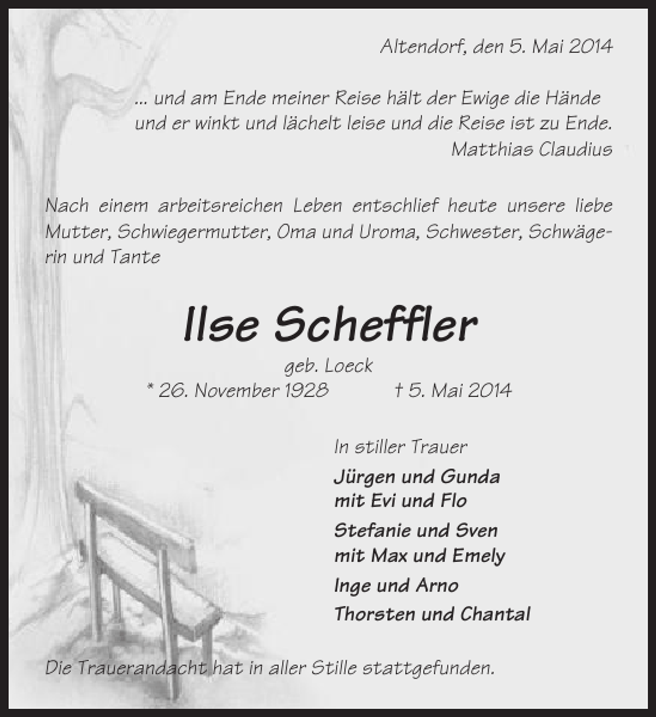 <p>Altendorf, den 5. Mai 2014<br />... und am Ende meiner Reise hält der Ewige die Hände<br />und er winkt und lächelt leise und die Reise ist zu Ende.<br />Matthias Claudius<br />Nach einem arbeitsreichen Leben entschlief heute unsere liebe<br />Mutter, Schwiegermutter, Oma und Uroma, Schwester, Schwägerin und Tante</p><p>Ilse Scheffler<br />geb. Loeck<br />* 26. November 1928<br />† 5. Mai 2014<br />In stiller Trauer<br />Jürgen und Gunda<br />mit Evi und Flo<br />Stefanie und Sven<br />mit Max und Emely<br />Inge und Arno<br />Thorsten und Chantal<br />Die Trauerandacht hat in aller Stille stattgefunden.</p>
