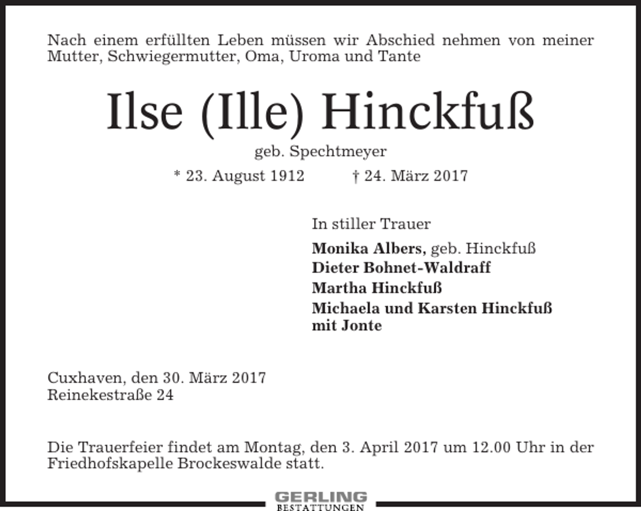 <p>Nach einem erfüllten Leben müssen wir Abschied nehmen von meiner<br />Mutter, Schwiegermutter, Oma, Uroma und Tante</p><p>Ilse (Ille) Hinckfuß<br />geb. Spechtmeyer<br />* 23. August 1912<br />† 24. März 2017<br />In stiller Trauer<br />Monika Albers, geb. Hinckfuß<br />Dieter Bohnet-Waldraff<br />Martha Hinckfuß<br />Michaela und Karsten Hinckfuß<br />mit Jonte<br />Cuxhaven, den 30. März 2017<br />Reinekestraße 24<br />Die Trauerfeier findet am Montag, den 3. April 2017 um 12.00 Uhr in der<br />Friedhofskapelle Brockeswalde statt.</p>