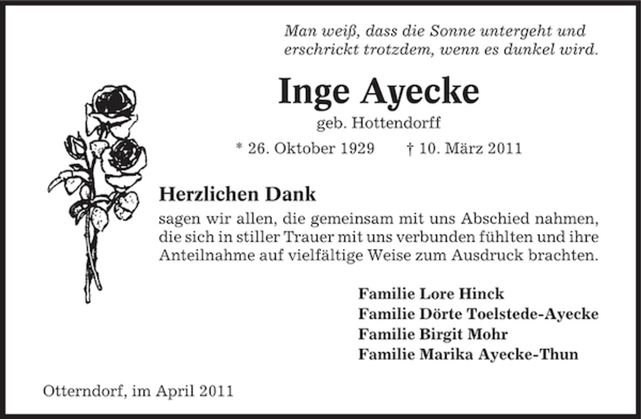<p>Man weiß, dass die Sonne untergeht und erschrickt trotzdem, wenn es dunkel wird.</p><p>Inge Ayecke<br />geb. Hottendorff * 26. Oktober 1929 † 10. März 2011</p><p>Herzlichen Dank<br />sagen wir allen, die gemeinsam mit uns Abschied nahmen, die sich in stiller Trauer mit uns verbunden fühlten und ihre Anteilnahme auf vielfältige Weise zum Ausdruck brachten. Familie Lore Hinck Familie Dörte Toelstede-Ayecke Familie Birgit Mohr Familie Marika Ayecke-Thun Otterndorf, im April 2011</p>