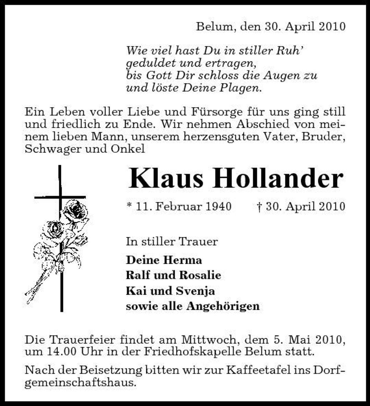 <p>Belum, den 30. April 2010 Wie viel hast Du in stiller Ruh’ geduldet und ertragen, bis Gott Dir schloss die Augen zu und löste Deine Plagen. Ein Leben voller Liebe und Fürsorge für uns ging still und friedlich zu Ende. Wir nehmen Abschied von meinem lieben Mann, unserem herzensguten Vater, Bruder, Schwager und Onkel</p><p>Klaus Hollander<br />* 11. Februar 1940 † 30. April 2010 In stiller Trauer Deine Herma Ralf und Rosalie Kai und Svenja sowie alle Angehörigen Die Trauerfeier findet am Mittwoch, dem 5. Mai 2010, um 14.00 Uhr in der Friedhofskapelle Belum statt. Nach der Beisetzung bitten wir zur Kaffeetafel ins Dorfgemeinschaftshaus.</p>