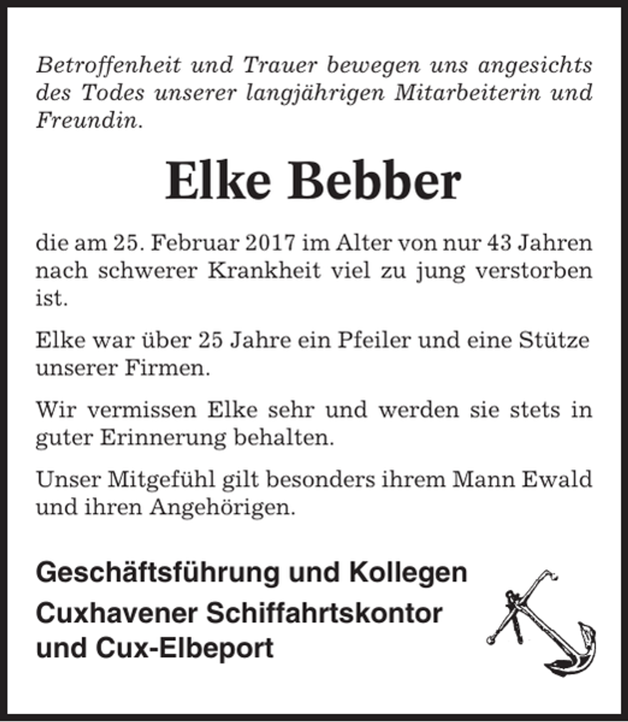<p>Betroffenheit und Trauer bewegen uns angesichts<br />des Todes unserer langjährigen Mitarbeiterin und<br />Freundin.</p><p>Elke Bebber<br />die am 25. Februar 2017 im Alter von nur 43 Jahren<br />nach schwerer Krankheit viel zu jung verstorben<br />ist.<br />Elke war über 25 Jahre ein Pfeiler und eine Stütze<br />unserer Firmen.<br />Wir vermissen Elke sehr und werden sie stets in<br />guter Erinnerung behalten.<br />Unser Mitgefühl gilt besonders ihrem Mann Ewald<br />und ihren Angehörigen.</p><p>Geschäftsführung und Kollegen<br />Cuxhavener Schiffahrtskontor<br />und Cux-Elbeport</p>