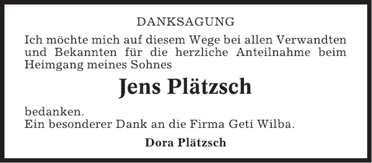 <p>DANKSAGUNG<br />Ich möchte mich auf diesem Wege bei allen Verwandten<br />und Bekannten für die herzliche Anteilnahme beim<br />Heimgang meines Sohnes</p><p>Jens Plätzsch<br />bedanken.<br />Ein besonderer Dank an die Firma Geti Wilba.<br />Dora Plätzsch</p>