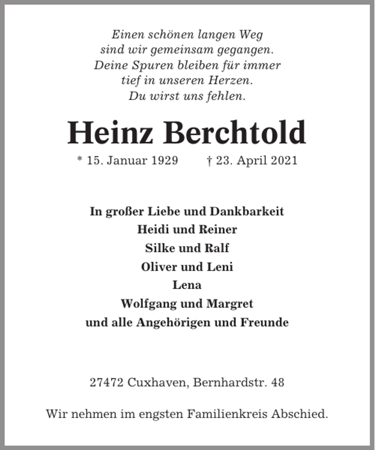<p>Einen schönen langen Weg<br />sind wir gemeinsam gegangen.<br />Deine Spuren bleiben für immer<br />tief in unseren Herzen.<br />Du wirst uns fehlen.</p><p>Heinz Berchtold<br />* 15. Januar 1929</p><p>† 23. April 2021</p><p>In großer Liebe und Dankbarkeit<br />Heidi und Reiner<br />Silke und Ralf<br />Oliver und Leni<br />Lena<br />Wolfgang und Margret<br />und alle Angehörigen und Freunde</p><p>27472 Cuxhaven, Bernhardstr. 48<br />Wir nehmen im engsten Familienkreis Abschied.</p>