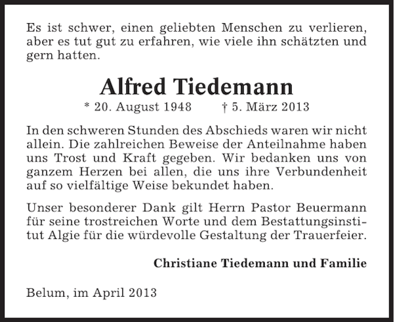 <p>Es ist schwer, einen geliebten Menschen zu verlieren,<br />aber es tut gut zu erfahren, wie viele ihn schätzten und<br />gern hatten.</p><p>Alfred Tiedemann<br />* 20. August 1948</p><p>† 5. März 2013</p><p>In den schweren Stunden des Abschieds waren wir nicht<br />allein. Die zahlreichen Beweise der Anteilnahme haben<br />uns Trost und Kraft gegeben. Wir bedanken uns von<br />ganzem Herzen bei allen, die uns ihre Verbundenheit<br />auf so vielfältige Weise bekundet haben.<br />Unser besonderer Dank gilt Herrn Pastor Beuermann<br />für seine trostreichen Worte und dem Bestattungsinstitut Algie für die würdevolle Gestaltung der Trauerfeier.<br />Christiane Tiedemann und Familie<br />Belum, im April 2013</p>