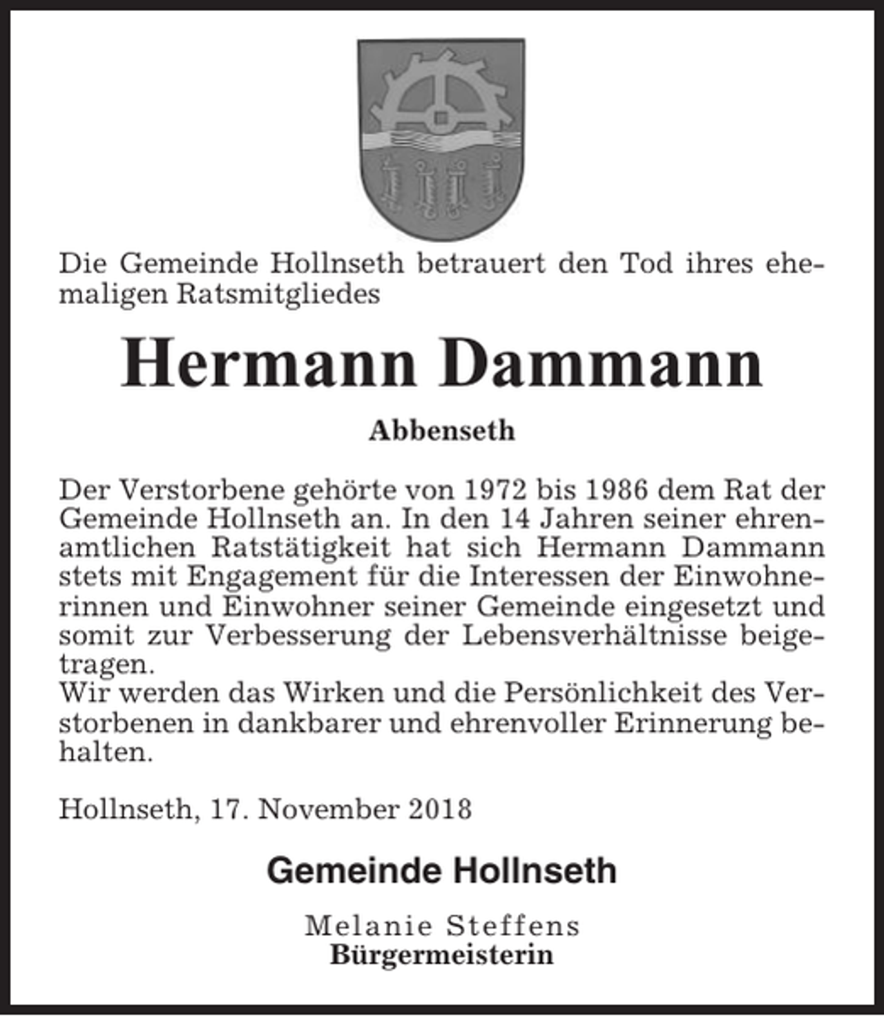 <p>Die Gemeinde Hollnseth betrauert den Tod ihres ehemaligen Ratsmitgliedes</p><p>Hermann Dammann<br />Abbenseth<br />Der Verstorbene gehörte von 1972 bis 1986 dem Rat der<br />Gemeinde Hollnseth an. In den 14 Jahren seiner ehrenamtlichen Ratstätigkeit hat sich Hermann Dammann<br />stets mit Engagement für die Interessen der Einwohnerinnen und Einwohner seiner Gemeinde eingesetzt und<br />somit zur Verbesserung der Lebensverhältnisse beigetragen.<br />Wir werden das Wirken und die Persönlichkeit des Verstorbenen in dankbarer und ehrenvoller Erinnerung behalten.<br />Hollnseth, 17. November 2018</p><p>Gemeinde Hollnseth<br />Melanie Steffens<br />Bürgermeisterin</p>