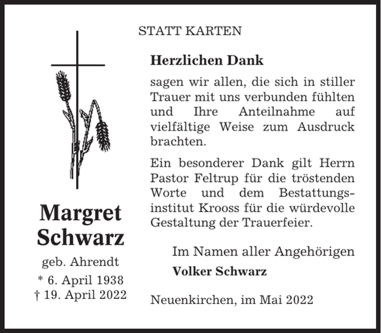 <p>STATT KARTEN</p><p>Herzlichen Dank<br />sagen wir allen, die sich in stiller<br />Trauer mit uns verbunden fühlten<br />und<br />Ihre<br />Anteilnahme<br />auf<br />vielfältige Weise zum Ausdruck<br />brachten.</p><p>Margret<br />Schwarz<br />geb. Ahrendt<br />* 6. April 1938<br />† 19. April 2022</p><p>Ein besonderer Dank gilt Herrn<br />Pastor Feltrup für die tröstenden<br />Worte und dem Bestattungsinstitut Krooss für die würdevolle<br />Gestaltung der Trauerfeier.</p><p>Im Namen aller Angehörigen<br />Volker Schwarz<br />Neuenkirchen, im Mai 2022</p>