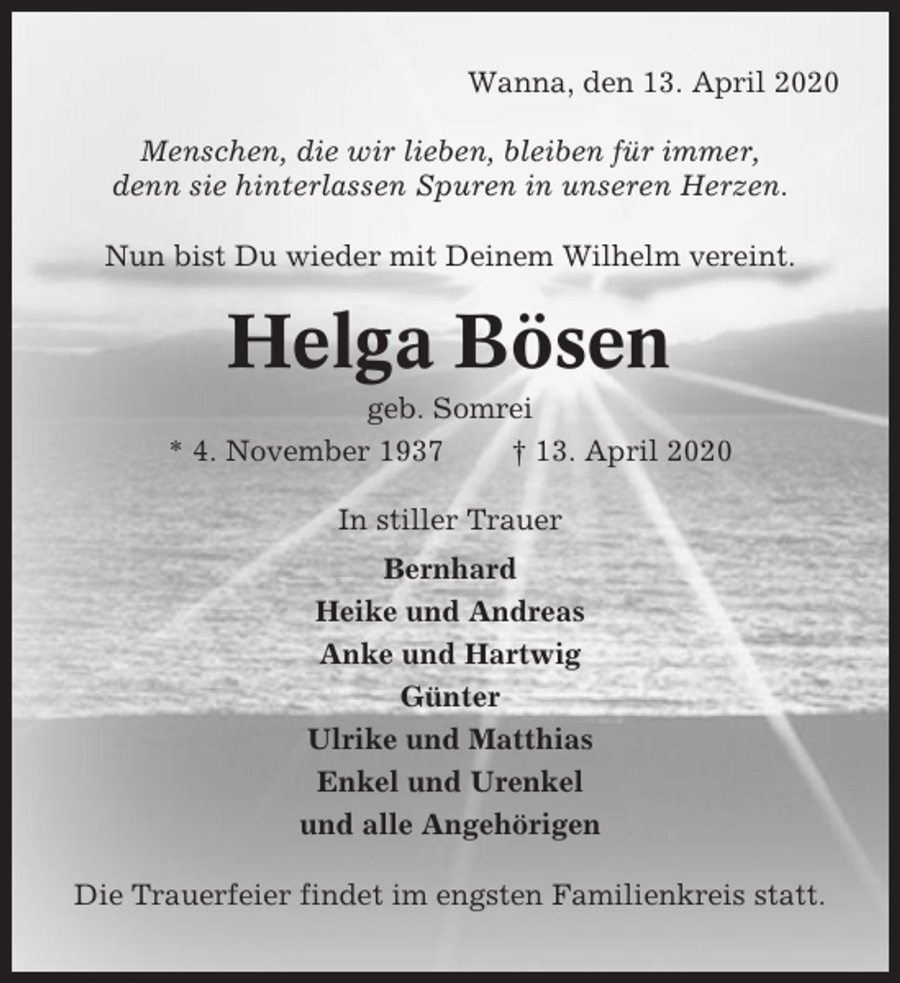 <p>Wanna, den 13. April 2020<br />Menschen, die wir lieben, bleiben für immer,<br />denn sie hinterlassen Spuren in unseren Herzen.<br />Nun bist Du wieder mit Deinem Wilhelm vereint.</p><p>Helga Bösen<br />geb. Somrei<br />* 4. November 1937<br />† 13. April 2020<br />In stiller Trauer<br />Bernhard<br />Heike und Andreas<br />Anke und Hartwig<br />Günter<br />Ulrike und Matthias<br />Enkel und Urenkel<br />und alle Angehörigen<br />Die Trauerfeier findet im engsten Familienkreis statt.</p>