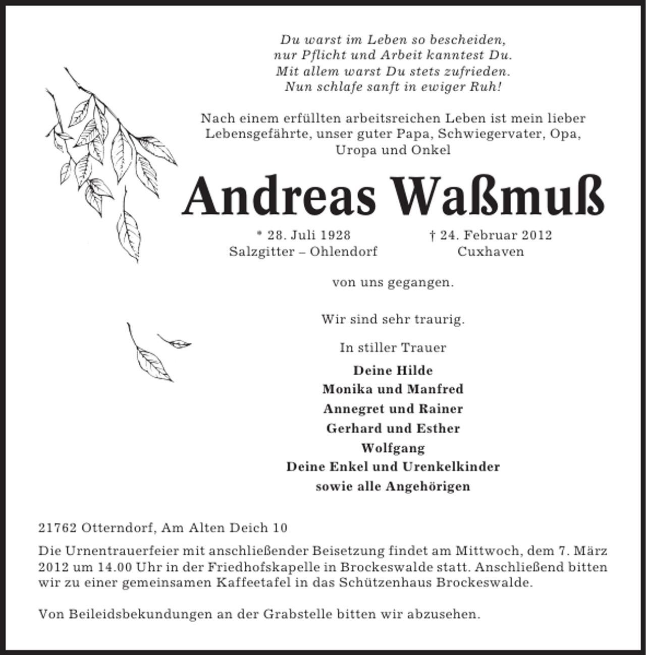 <p>Du warst im Leben so bescheiden,<br />nur Pflicht und Arbeit kanntest Du.<br />Mit allem warst Du stets zufrieden.<br />Nun schlafe sanft in ewiger Ruh!<br />Nach einem erfüllten arbeitsreichen Leben ist mein lieber<br />Lebensgefährte, unser guter Papa, Schwiegervater, Opa,<br />Uropa und Onkel</p>
<p>Andreas Waßmuß<br />* 28. Juli 1928<br />Salzgitter – Ohlendorf</p>
<p>† 24. Februar 2012<br />Cuxhaven</p>
<p>von uns gegangen.<br />Wir sind sehr traurig.<br />In stiller Trauer<br />Deine Hilde<br />Monika und Manfred<br />Annegret und Rainer<br />Gerhard und Esther<br />Wolfgang<br />Deine Enkel und Urenkelkinder<br />sowie alle Angehörigen<br />21762 Otterndorf, Am Alten Deich 10<br />Die Urnentrauerfeier mit anschließender Beisetzung findet am Mittwoch, dem 7. März<br />2012 um 14.00 Uhr in der Friedhofskapelle in Brockeswalde statt. Anschließend bitten<br />wir zu einer gemeinsamen Kaffeetafel in das Schützenhaus Brockeswalde.<br />Von Beileidsbekundungen an der Grabstelle bitten wir abzusehen.</p>