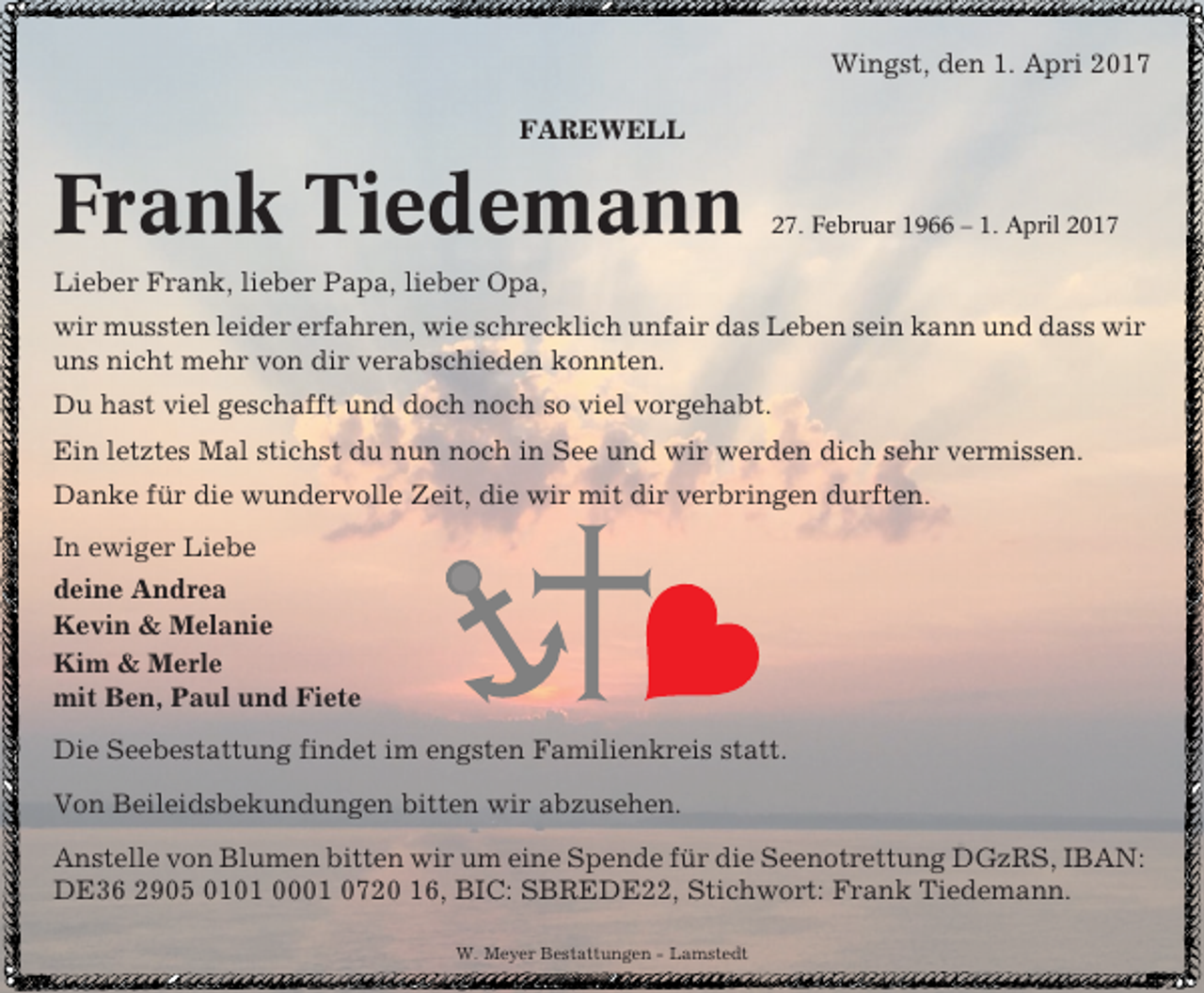 <p>Wingst, den 1. Apri 2017<br />FAREWELL</p><p>Frank Tiedemann</p><p>27. Februar 1966 – 1. April 2017</p><p>Lieber Frank, lieber Papa, lieber Opa,<br />wir mussten leider erfahren, wie schrecklich unfair das Leben sein kann und dass wir<br />uns nicht mehr von dir verabschieden konnten.<br />Du hast viel geschafft und doch noch so viel vorgehabt.<br />Ein letztes Mal stichst du nun noch in See und wir werden dich sehr vermissen.<br />Danke für die wundervolle Zeit, die wir mit dir verbringen durften.<br />In ewiger Liebe<br />deine Andrea<br />Kevin &amp; Melanie<br />Kim &amp; Merle<br />mit Ben, Paul und Fiete<br />Die Seebestattung findet im engsten Familienkreis statt.<br />Von Beileidsbekundungen bitten wir abzusehen.<br />Anstelle von Blumen bitten wir um eine Spende für die Seenotrettung DGzRS, IBAN:<br />DE36 2905 0101 0001 0720 16, BIC: SBREDE22, Stichwort: Frank Tiedemann.<br />W. Meyer Bestattungen - Lamstedt</p>