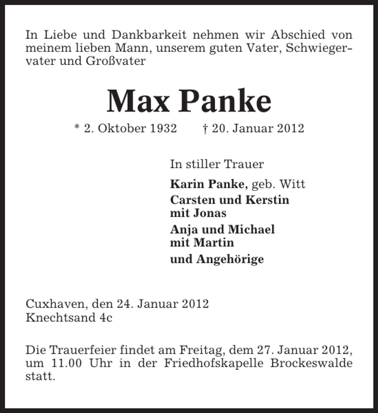<p>In Liebe und Dankbarkeit nehmen wir Abschied von<br />meinem lieben Mann, unserem guten Vater, Schwiegervater und Großvater</p>
<p>Max Panke<br />* 2. Oktober 1932</p>
<p>† 20. Januar 2012</p>
<p>In stiller Trauer<br />Karin Panke, geb. Witt<br />Carsten und Kerstin<br />mit Jonas<br />Anja und Michael<br />mit Martin<br />und Angehörige</p>
<p>Cuxhaven, den 24. Januar 2012<br />Knechtsand 4c<br />Die Trauerfeier findet am Freitag, dem 27. Januar 2012,<br />um 11.00 Uhr in der Friedhofskapelle Brockeswalde<br />statt.</p>