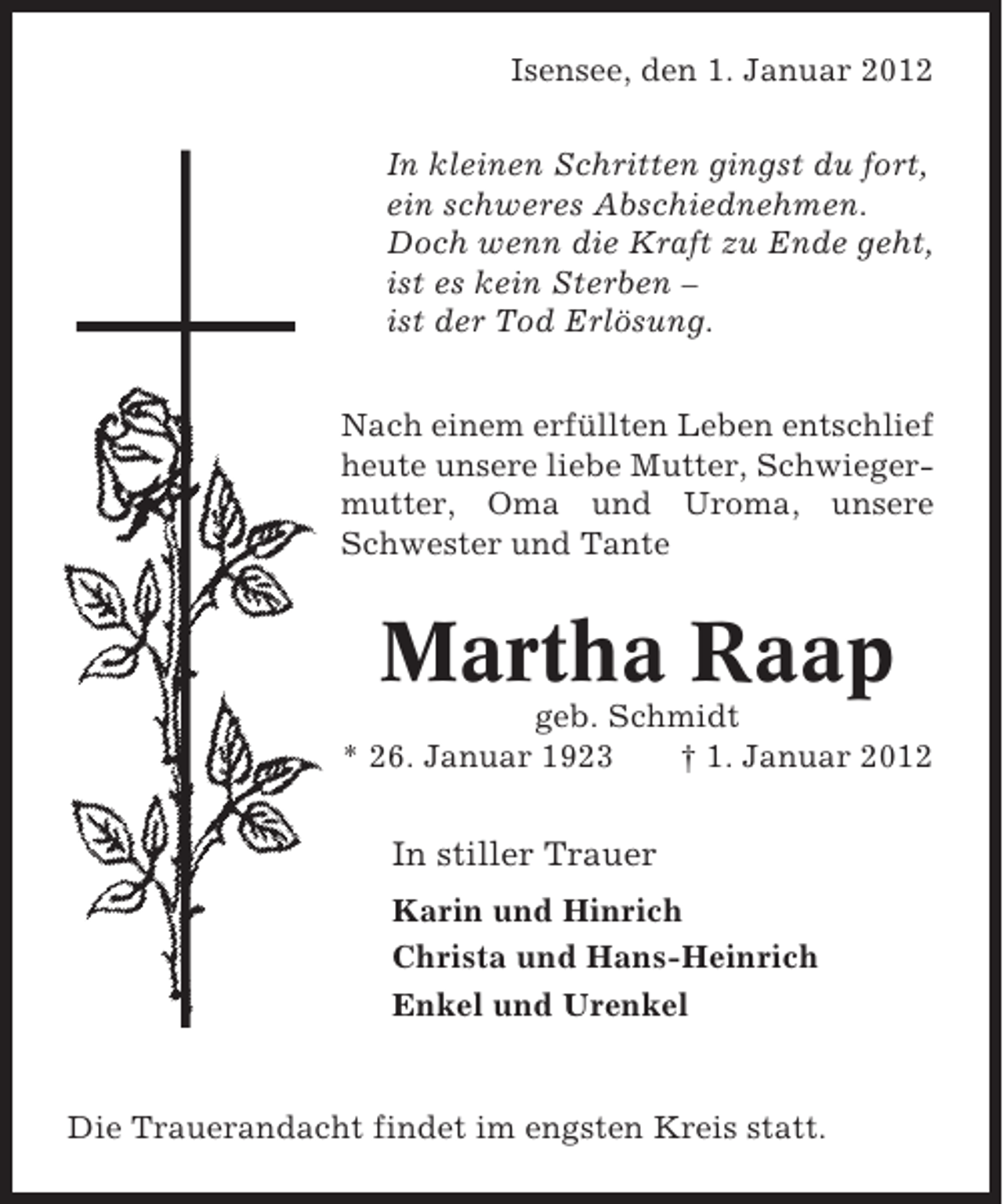 <p>Isensee, den 1. Januar 2012<br />In kleinen Schritten gingst du fort,<br />ein schweres Abschiednehmen.<br />Doch wenn die Kraft zu Ende geht,<br />ist es kein Sterben –<br />ist der Tod Erlösung.<br />Nach einem erfüllten Leben entschlief<br />heute unsere liebe Mutter, Schwiegermutter, Oma und Uroma, unsere<br />Schwester und Tante</p><p>Martha Raap<br />geb. Schmidt<br />* 26. Januar 1923<br />† 1. Januar 2012</p><p>In stiller Trauer<br />Karin und Hinrich<br />Christa und Hans-Heinrich<br />Enkel und Urenkel</p><p>Die Trauerandacht findet im engsten Kreis statt.</p>