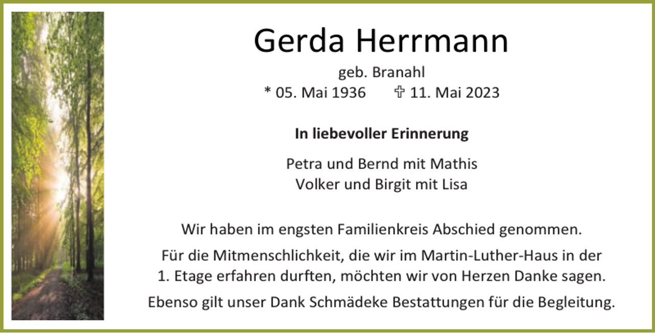 <p>Gerda Herrmann<br />geb. Branahl<br />* 05. Mai 1936<br /> 11. Mai 2023<br />In liebevoller Erinnerung<br />Petra und Bernd mit Mathis<br />Volker und Birgit mit Lisa<br />Wir haben im engsten Familienkreis Abschied genommen.<br />Für die Mitmenschlichkeit, die wir im Martin-Luther-Haus in der<br />1. Etage erfahren durften, möchten wir von Herzen Danke sagen.<br />Ebenso gilt unser Dank Schmädeke Bestattungen für die Begleitung.</p>