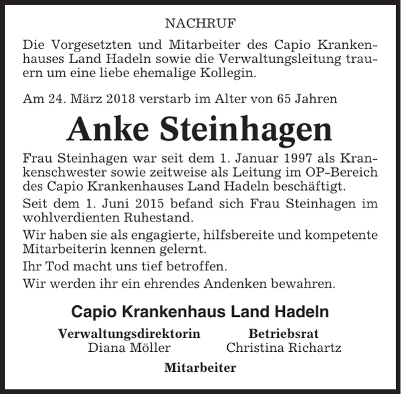 <p>NACHRUF<br />Die Vorgesetzten und Mitarbeiter des Capio Krankenhauses Land Hadeln sowie die Verwaltungsleitung trauern um eine liebe ehemalige Kollegin.<br />Am 24. März 2018 verstarb im Alter von 65 Jahren</p><p>Anke Steinhagen<br />Frau Steinhagen war seit dem 1. Januar 1997 als Krankenschwester sowie zeitweise als Leitung im OP-Bereich<br />des Capio Krankenhauses Land Hadeln beschäftigt.<br />Seit dem 1. Juni 2015 befand sich Frau Steinhagen im<br />wohlverdienten Ruhestand.<br />Wir haben sie als engagierte, hilfsbereite und kompetente<br />Mitarbeiterin kennen gelernt.<br />Ihr Tod macht uns tief betroffen.<br />Wir werden ihr ein ehrendes Andenken bewahren.</p><p>Capio Krankenhaus Land Hadeln<br />Verwaltungsdirektorin<br />Diana Möller</p><p>Betriebsrat<br />Christina Richartz</p><p>Mitarbeiter</p>