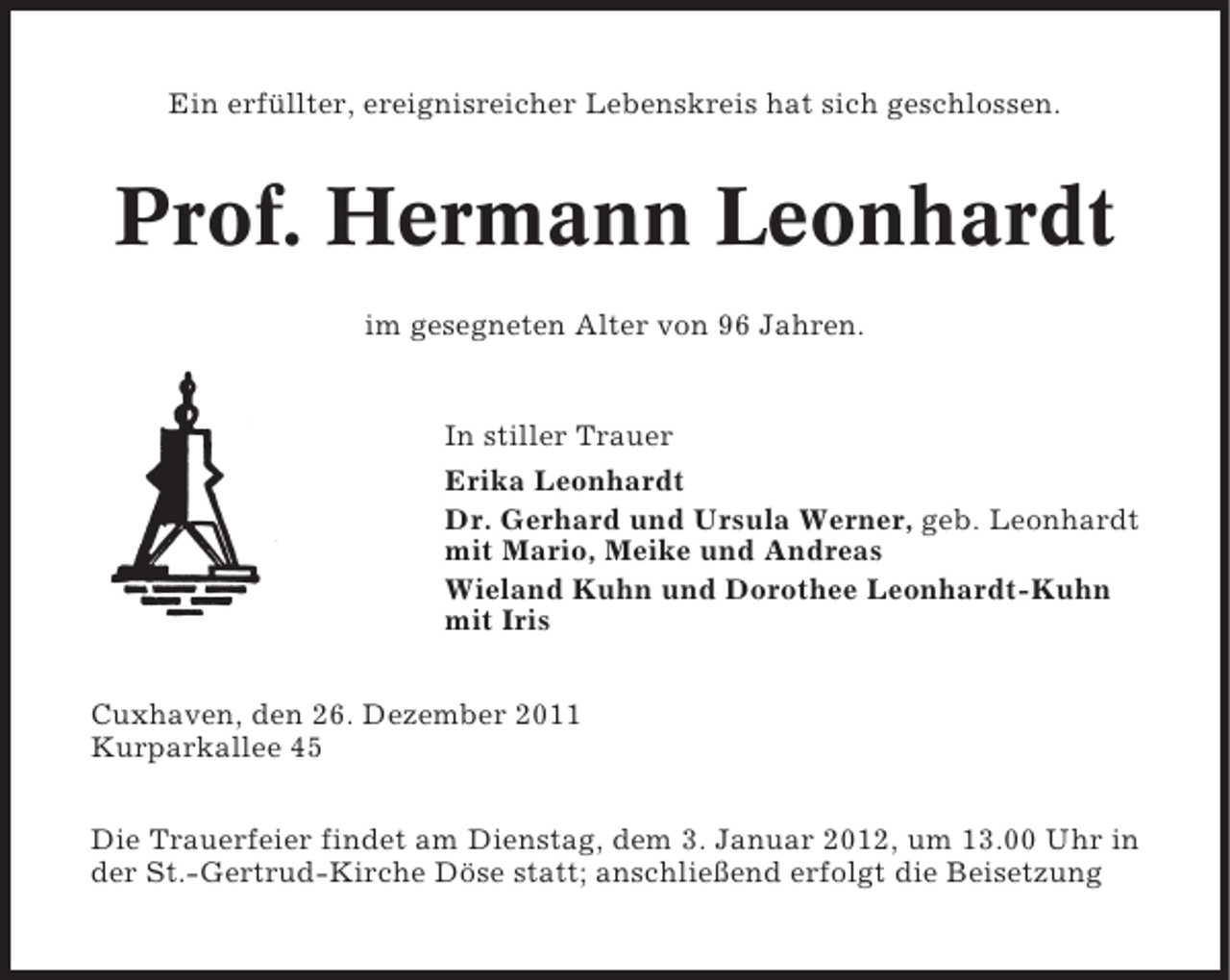 <p>Ein erfüllter, ereignisreicher Lebenskreis hat sich geschlossen.</p><p>Prof. Hermann Leonhardt<br />im gesegneten Alter von 96 Jahren.</p><p>In stiller Trauer<br />Erika Leonhardt<br />Dr. Gerhard und Ursula Werner, geb. Leonhardt<br />mit Mario, Meike und Andreas<br />Wieland Kuhn und Dorothee Leonhardt-Kuhn<br />mit Iris<br />Cuxhaven, den 26. Dezember 2011<br />Kurparkallee 45<br />Die Trauerfeier findet am Dienstag, dem 3. Januar 2012, um 13.00 Uhr in<br />der St.-Gertrud-Kirche Döse statt; anschließend erfolgt die Beisetzung</p>