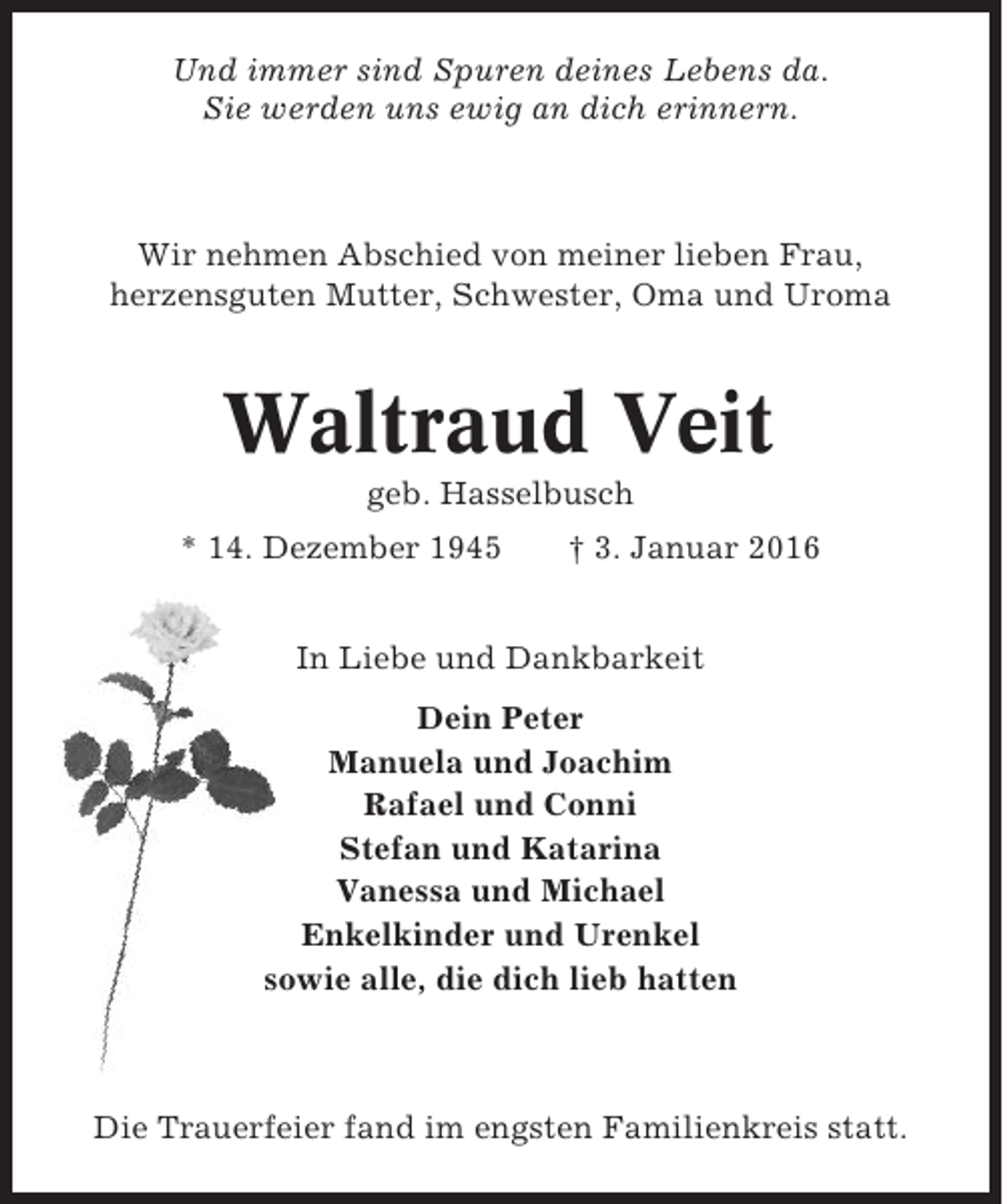 <p>Und immer sind Spuren deines Lebens da.<br />Sie werden uns ewig an dich erinnern.</p><p>Wir nehmen Abschied von meiner lieben Frau,<br />herzensguten Mutter, Schwester, Oma und Uroma</p><p>Waltraud Veit<br />geb. Hasselbusch<br />* 14. Dezember 1945</p><p>† 3. Januar 2016</p><p>In Liebe und Dankbarkeit<br />Dein Peter<br />Manuela und Joachim<br />Rafael und Conni<br />Stefan und Katarina<br />Vanessa und Michael<br />Enkelkinder und Urenkel<br />sowie alle, die dich lieb hatten</p><p>Die Trauerfeier fand im engsten Familienkreis statt.</p>