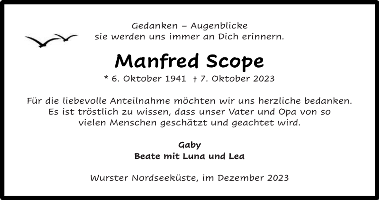 <p>Gedanken – Augenblicke<br />sie werden uns immer an Dich erinnern.</p><p>Manfred Scope</p><p>* 6. Oktober 1941 † 7. Oktober 2023<br />Für die liebevolle Anteilnahme möchten wir uns herzliche bedanken.<br />Es ist tröstlich zu wissen, dass unser Vater und Opa von so<br />vielen Menschen geschätzt und geachtet wird.<br />Gaby<br />Beate mit Luna und Lea<br />Wurster Nordseeküste, im Dezember 2023</p>