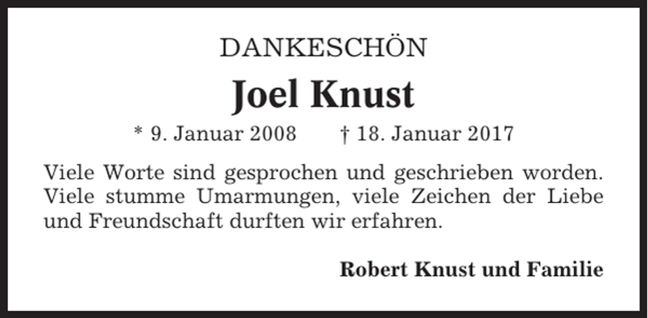 <p>DANKESCHÖN</p><p>Joel Knust<br />* 9. Januar 2008</p><p>† 18. Januar 2017</p><p>Viele Worte sind gesprochen und geschrieben worden.<br />Viele stumme Umarmungen, viele Zeichen der Liebe<br />und Freundschaft durften wir erfahren.<br />Robert Knust und Familie</p>