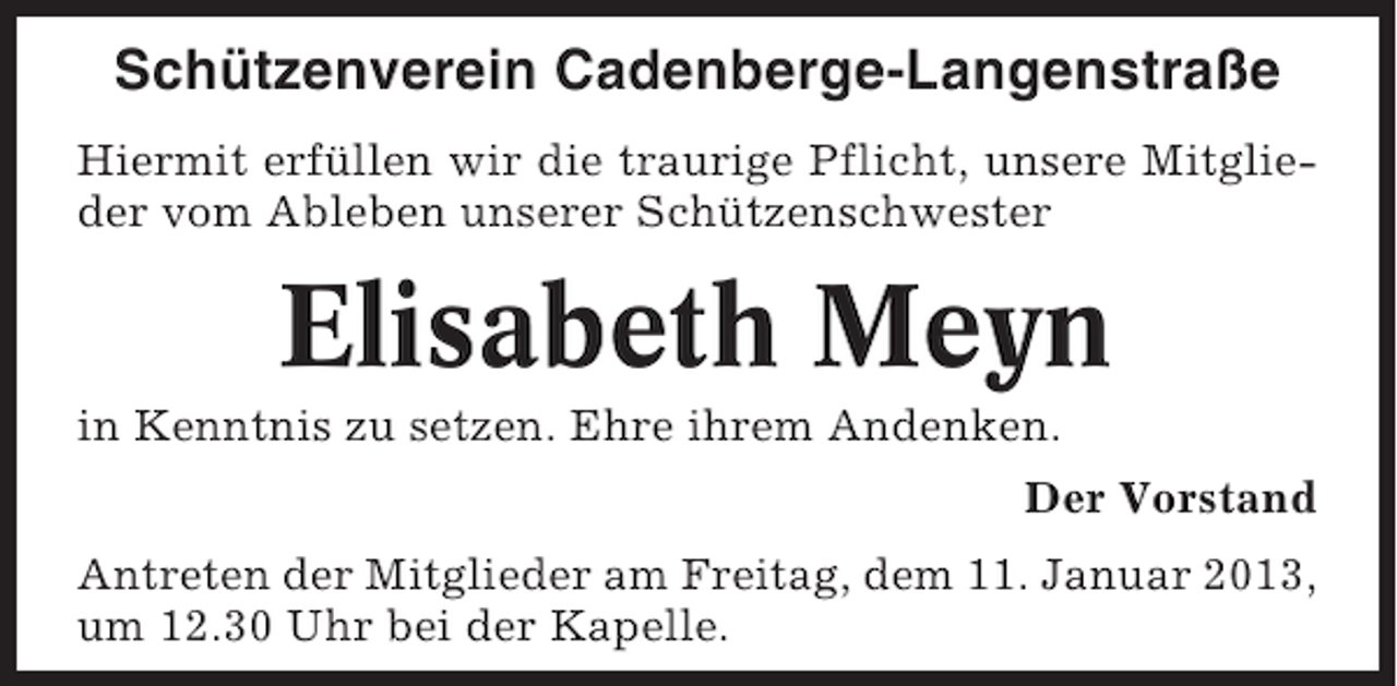<p>Schützenverein Cadenberge-Langenstraße<br />Hiermit erfüllen wir die traurige Pflicht, unsere Mitglieder vom Ableben unserer Schützenschwester</p><p>Elisabeth Meyn<br />in Kenntnis zu setzen. Ehre ihrem Andenken.<br />Der Vorstand<br />Antreten der Mitglieder am Freitag, dem 11. Januar 2013,<br />um 12.30 Uhr bei der Kapelle.</p>