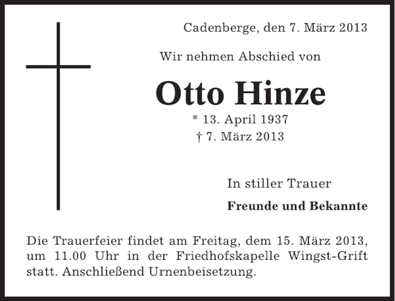 <p>Cadenberge, den 7. März 2013<br />Wir nehmen Abschied von</p><p>Otto Hinze<br />* 13. April 1937<br />† 7. März 2013</p><p>In stiller Trauer<br />Freunde und Bekannte<br />Die Trauerfeier findet am Freitag, dem 15. März 2013,<br />um 11.00 Uhr in der Friedhofskapelle Wingst-Grift<br />statt. Anschließend Urnenbeisetzung.</p>