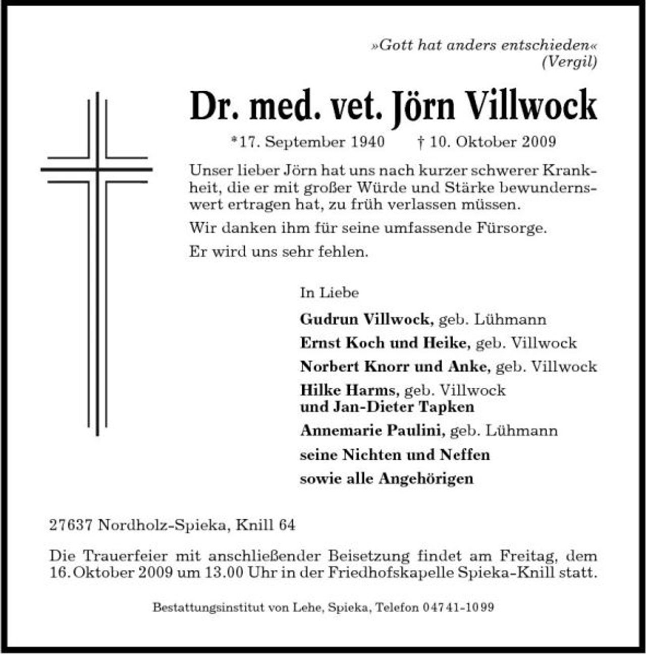 <p>»Gott hat anders entschieden« (Vergil)</p><p>Dr. med. vet. Jörn Villwock<br />*17. September 1940 † 10. Oktober 2009 Unser lieber Jörn hat uns nach kurzer schwerer Krankheit, die er mit großer Würde und Stärke bewundernswert ertragen hat, zu früh verlassen müssen. Wir danken ihm für seine umfassende Fürsorge. Er wird uns sehr fehlen.<br />In Liebe</p><p>Gudrun Villwock, geb. Lühmann Ernst Koch und Heike, geb. Villwock Norbert Knorr und Anke, geb. Villwock Hilke Harms, geb. Villwock und Jan-Dieter Tapken Annemarie Paulini, geb. Lühmann seine Nichten und Neffen sowie alle Angehörigen 27637 Nordholz-Spieka, Knill 64 Die Trauerfeier mit anschließender Beisetzung findet am Freitag, dem 16. Oktober 2009 um 13.00 Uhr in der Friedhofskapelle Spieka-Knill statt.<br />Bestattungsinstitut von Lehe, Spieka, Telefon 0 47 41-10 99</p>