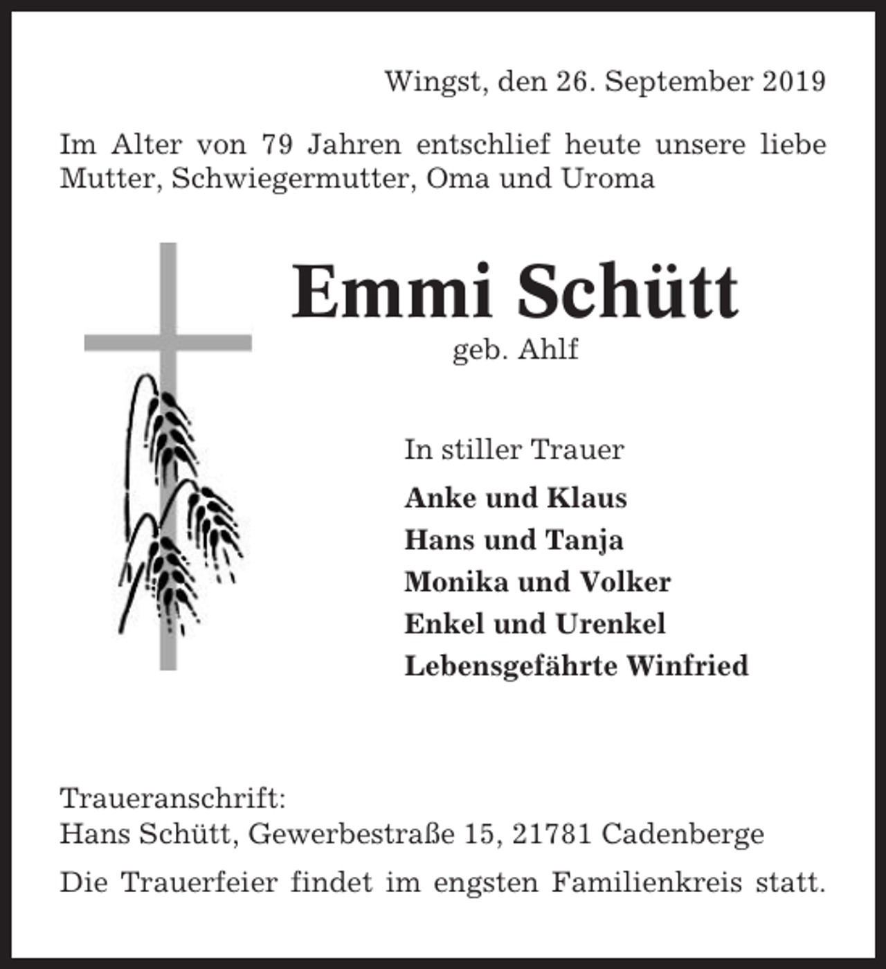 <p>Wingst, den 26. September 2019<br />Im Alter von 79 Jahren entschlief heute unsere liebe<br />Mutter, Schwiegermutter, Oma und Uroma</p><p>Emmi Schütt<br />geb. Ahlf<br />In stiller Trauer<br />Anke und Klaus<br />Hans und Tanja<br />Monika und Volker<br />Enkel und Urenkel<br />Lebensgefährte Winfried</p><p>Traueranschrift:<br />Hans Schütt, Gewerbestraße 15, 21781 Cadenberge<br />Die Trauerfeier findet im engsten Familienkreis statt.</p>