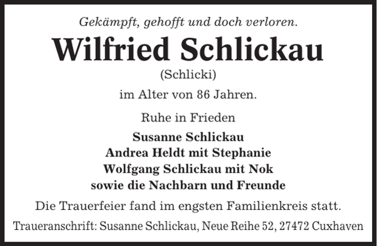 <p>Gekämpft, gehofft und doch verloren.</p><p>Wilfried Schlickau<br />(Schlicki)<br />im Alter von 86 Jahren.<br />Ruhe in Frieden<br />Susanne Schlickau<br />Andrea Heldt mit Stephanie<br />Wolfgang Schlickau mit Nok<br />sowie die Nachbarn und Freunde<br />Die Trauerfeier fand im engsten Familienkreis statt.<br />Traueranschrift: Susanne Schlickau, Neue Reihe 52, 27472 Cuxhaven</p>