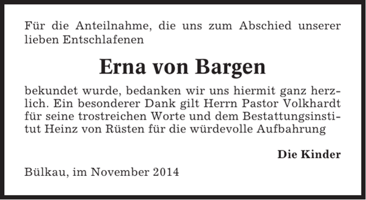 <p>Für die Anteilnahme, die uns zum Abschied unserer<br />lieben Entschlafenen</p><p>Erna von Bargen<br />bekundet wurde, bedanken wir uns hiermit ganz herzlich. Ein besonderer Dank gilt Herrn Pastor Volkhardt<br />für seine trostreichen Worte und dem Bestattungsinstitut Heinz von Rüsten für die würdevolle Aufbahrung<br />Die Kinder<br />Bülkau, im November 2014</p>