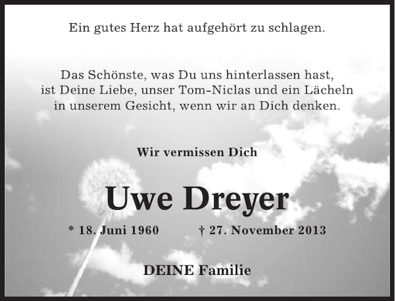 <p>Ein gutes Herz hat aufgehört zu schlagen.</p><p>Das Schönste, was Du uns hinterlassen hast,<br />ist Deine Liebe, unser Tom-Niclas und ein Lächeln<br />in unserem Gesicht, wenn wir an Dich denken.</p><p>Wir vermissen Dich</p><p>Uwe Dreyer<br />* 18. Juni 1960</p><p>† 27. November 2013</p><p>DEINE Familie</p>