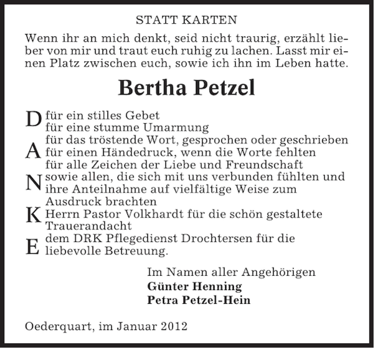 <p>STATT KARTEN<br />Wenn ihr an mich denkt, seid nicht traurig, erzählt lieber von mir und traut euch ruhig zu lachen. Lasst mir einen Platz zwischen euch, sowie ich ihn im Leben hatte.</p><p>Bertha Petzel<br />D für ein stilles Gebet<br />für eine stumme Umarmung<br />für das tröstende Wort, gesprochen oder geschrieben<br />A für einen Händedruck, wenn die Worte fehlten<br />für alle Zeichen der Liebe und Freundschaft<br />fühlten<br />N sowie allen, die sich mit uns verbundenzum und<br />ihre Anteilnahme auf vielfältige Weise<br />Ausdruck brachten<br />K Herrn Pastor Volkhardt für die schön gestaltete<br />Trauerandacht<br />dem DRK Pflegedienst Drochtersen für die<br />E liebevolle Betreuung.<br />Im Namen aller Angehörigen<br />Günter Henning<br />Petra Petzel-Hein<br />Oederquart, im Januar 2012</p>