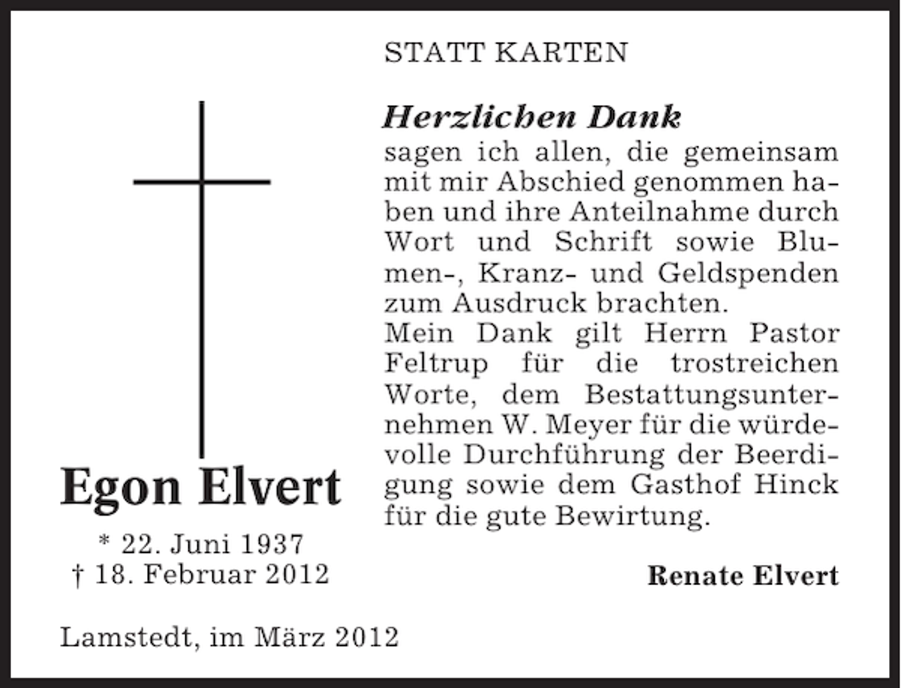 <p>STATT KARTEN</p><p>Herzlichen Dank</p><p>Egon Elvert</p><p>sagen ich allen, die gemeinsam<br />mit mir Abschied genommen haben und ihre Anteilnahme durch<br />Wort und Schrift sowie Blumen-, Kranz- und Geldspenden<br />zum Ausdruck brachten.<br />Mein Dank gilt Herrn Pastor<br />Feltrup für die trostreichen<br />Worte, dem Bestattungsunternehmen W. Meyer für die würdevolle Durchführung der Beerdigung sowie dem Gasthof Hinck<br />für die gute Bewirtung.</p><p>* 22. Juni 1937<br />† 18. Februar 2012<br />Lamstedt, im März 2012</p><p>Renate Elvert</p>