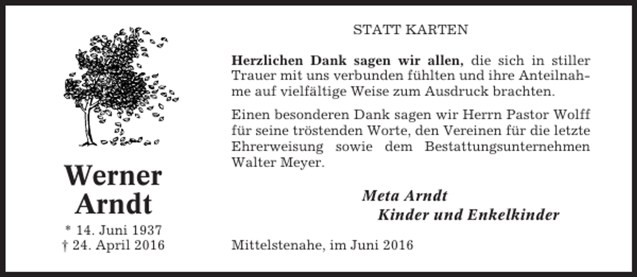 <p>STATT KARTEN<br />Herzlichen Dank sagen wir allen, die sich in stiller<br />Trauer mit uns verbunden fühlten und ihre Anteilnahme auf vielfältige Weise zum Ausdruck brachten.</p><p>Werner<br />Arndt<br />* 14. Juni 1937<br />† 24. April 2016</p><p>Einen besonderen Dank sagen wir Herrn Pastor Wolff<br />für seine tröstenden Worte, den Vereinen für die letzte<br />Ehrerweisung sowie dem Bestattungsunternehmen<br />Walter Meyer.</p><p>Meta Arndt<br />Kinder und Enkelkinder<br />Mittelstenahe, im Juni 2016</p>