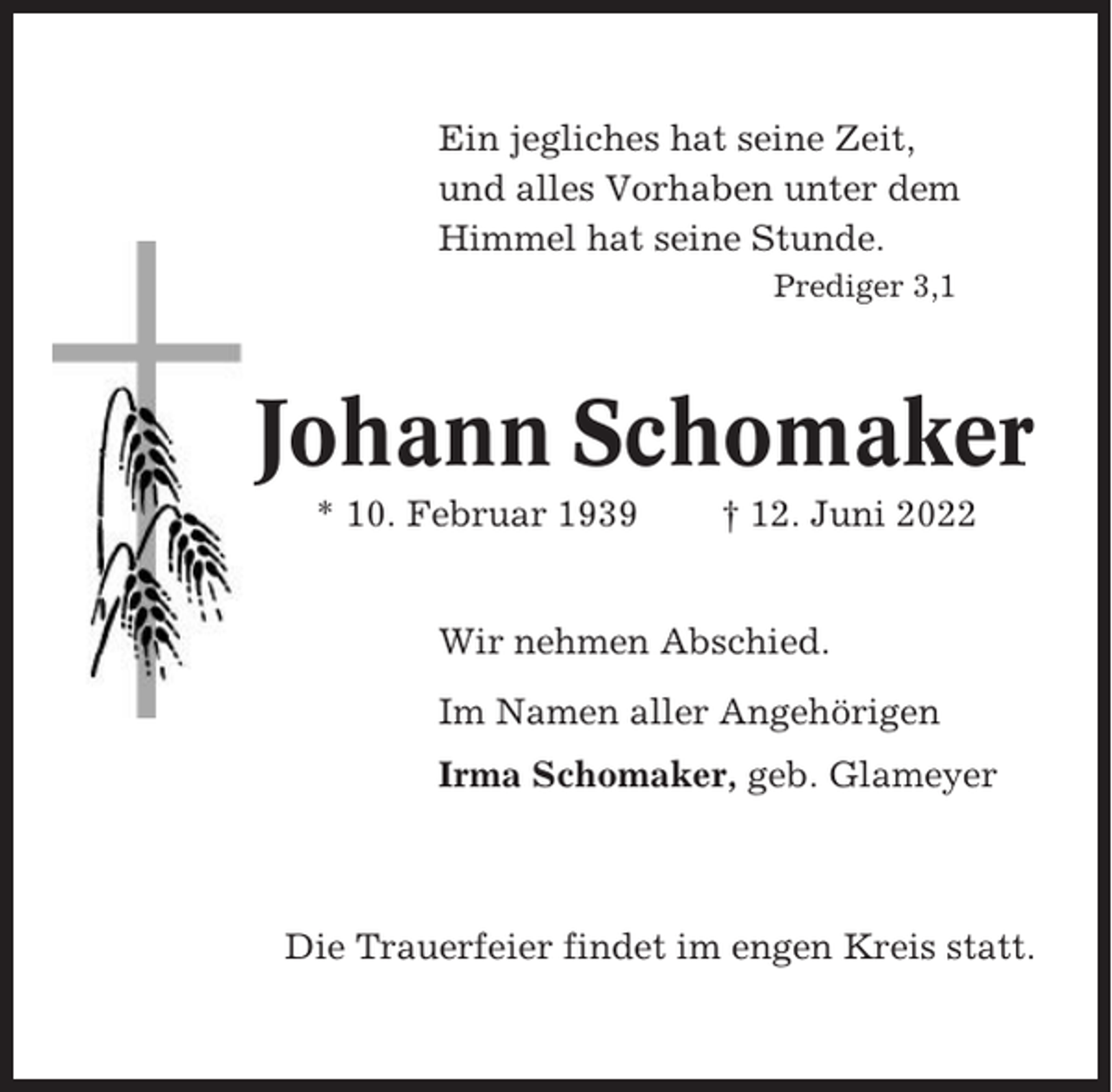 <p>Ein jegliches hat seine Zeit,<br />und alles Vorhaben unter dem<br />Himmel hat seine Stunde.<br />Prediger 3,1</p><p>Johann Schomaker<br />* 10. Februar 1939</p><p>† 12. Juni 2022</p><p>Wir nehmen Abschied.<br />Im Namen aller Angehörigen<br />Irma Schomaker, geb. Glameyer</p><p>Die Trauerfeier findet im engen Kreis statt.</p>