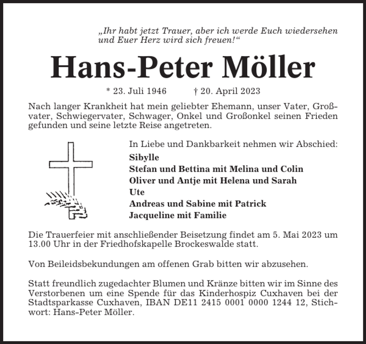 <p>„Ihr habt jetzt Trauer, aber ich werde Euch wiedersehen<br />und Euer Herz wird sich freuen!“</p><p>Hans-Peter Möller<br />* 23. Juli 1946</p><p>† 20. April 2023</p><p>Nach langer Krankheit hat mein geliebter Ehemann, unser Vater, Großvater, Schwiegervater, Schwager, Onkel und Großonkel seinen Frieden<br />gefunden und seine letzte Reise angetreten.<br />In Liebe und Dankbarkeit nehmen wir Abschied:<br />Sibylle<br />Stefan und Bettina mit Melina und Colin<br />Oliver und Antje mit Helena und Sarah<br />Ute<br />Andreas und Sabine mit Patrick<br />Jacqueline mit Familie<br />Die Trauerfeier mit anschließender Beisetzung findet am 5. Mai 2023 um<br />13.00 Uhr in der Friedhofskapelle Brockeswalde statt.<br />Von Beileidsbekundungen am offenen Grab bitten wir abzusehen.<br />Statt freundlich zugedachter Blumen und Kränze bitten wir im Sinne des<br />Verstorbenen um eine Spende für das Kinderhospiz Cuxhaven bei der<br />Stadtsparkasse Cuxhaven, IBAN DE11 2415 0001 0000 1244 12, Stichwort: Hans-Peter Möller.</p>