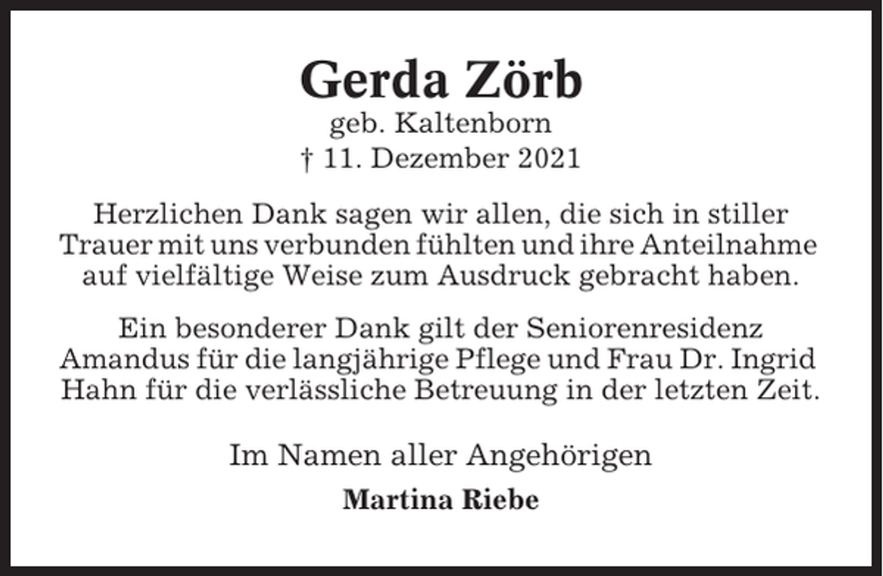 <p>Gerda Zörb<br />geb. Kaltenborn<br />† 11. Dezember 2021<br />Herzlichen Dank sagen wir allen, die sich in stiller<br />Trauer mit uns verbunden fühlten und ihre Anteilnahme<br />auf vielfältige Weise zum Ausdruck gebracht haben.<br />Ein besonderer Dank gilt der Seniorenresidenz<br />Amandus für die langjährige Pflege und Frau Dr. Ingrid<br />Hahn für die verlässliche Betreuung in der letzten Zeit.</p><p>Im Namen aller Angehörigen<br />Martina Riebe</p>