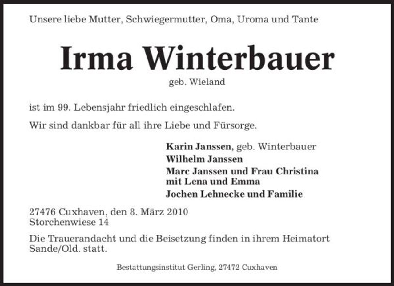 <p>Unsere liebe Mutter, Schwiegermutter, Oma, Uroma und Tante</p><p>Irma Winterbauer<br />geb. Wieland</p><p>ist im 99. Lebensjahr friedlich eingeschlafen. Wir sind dankbar für all ihre Liebe und Fürsorge. Karin Janssen, geb. Winterbauer Wilhelm Janssen Marc Janssen und Frau Christina mit Lena und Emma Jochen Lehnecke und Familie 27476 Cuxhaven, den 8. März 2010 Storchenwiese 14 Die Trauerandacht und die Beisetzung finden in ihrem Heimatort Sande/Old. statt.<br />Bestattungsinstitut Gerling, 27472 Cuxhaven</p>