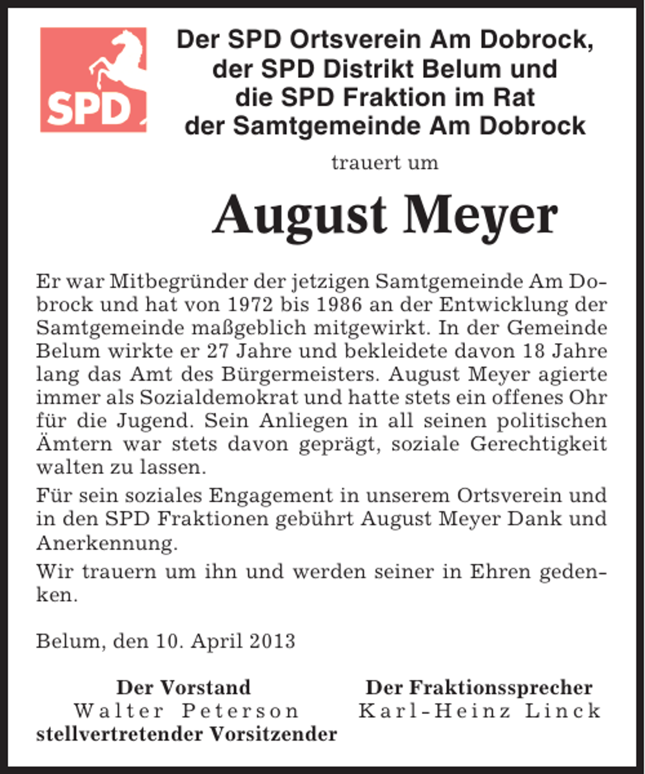 <p>Der SPD Ortsverein Am Dobrock,<br />der SPD Distrikt Belum und<br />die SPD Fraktion im Rat<br />der Samtgemeinde Am Dobrock<br />trauert um</p><p>August Meyer<br />Er war Mitbegründer der jetzigen Samtgemeinde Am Dobrock und hat von 1972 bis 1986 an der Entwicklung der<br />Samtgemeinde maßgeblich mitgewirkt. In der Gemeinde<br />Belum wirkte er 27 Jahre und bekleidete davon 18 Jahre<br />lang das Amt des Bürgermeisters. August Meyer agierte<br />immer als Sozialdemokrat und hatte stets ein offenes Ohr<br />für die Jugend. Sein Anliegen in all seinen politischen<br />Ämtern war stets davon geprägt, soziale Gerechtigkeit<br />walten zu lassen.<br />Für sein soziales Engagement in unserem Ortsverein und<br />in den SPD Fraktionen gebührt August Meyer Dank und<br />Anerkennung.<br />Wir trauern um ihn und werden seiner in Ehren gedenken.<br />Belum, den 10. April 2013<br />Der Vorstand<br />Der Fraktionssprecher<br />Walter Peterson<br />Karl-Heinz Linck<br />stellvertretender Vorsitzender</p>