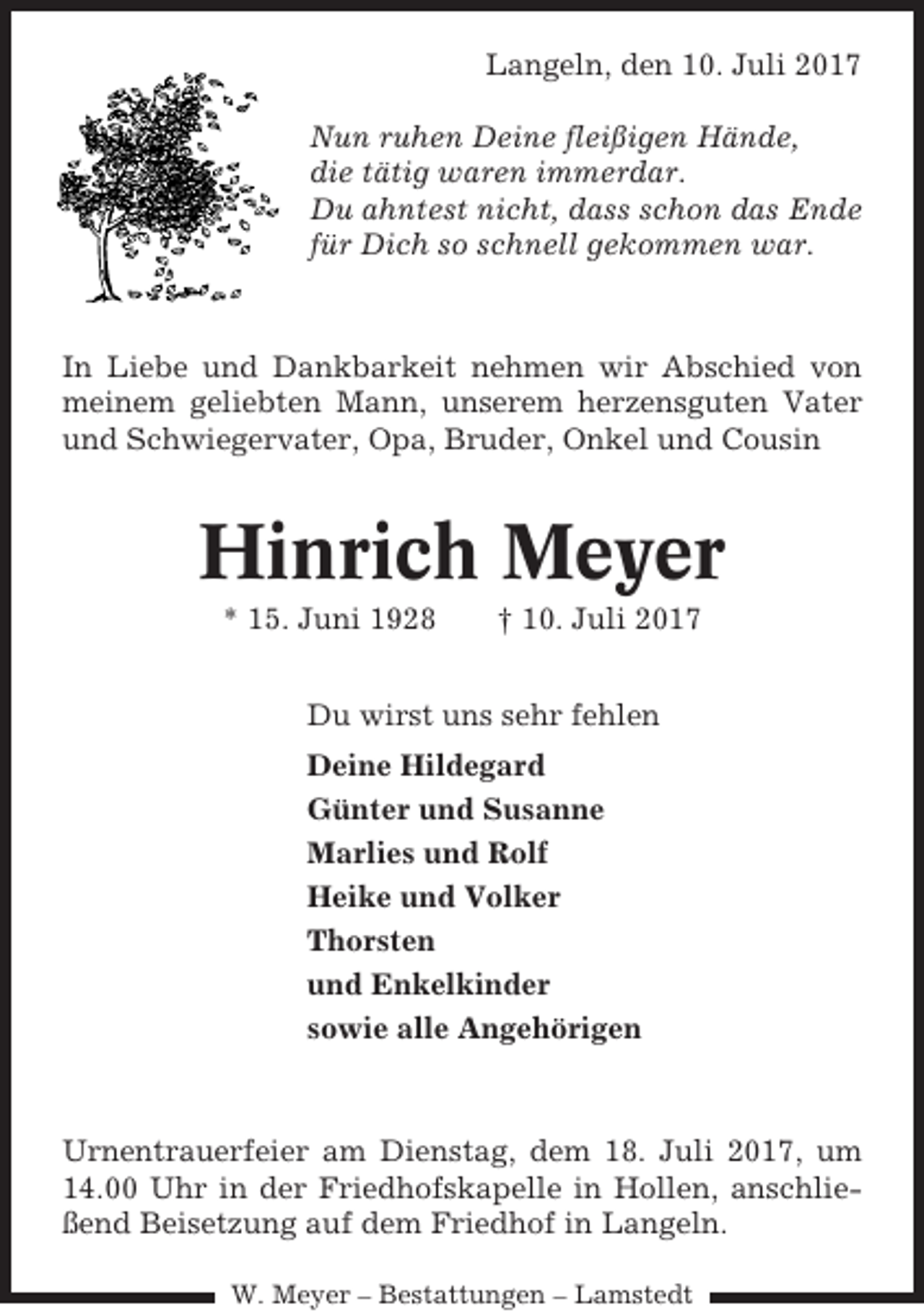 <p>Langeln, den 10. Juli 2017<br />Nun ruhen Deine fleißigen Hände,<br />die tätig waren immerdar.<br />Du ahntest nicht, dass schon das Ende<br />für Dich so schnell gekommen war.</p><p>In Liebe und Dankbarkeit nehmen wir Abschied von<br />meinem geliebten Mann, unserem herzensguten Vater<br />und Schwiegervater, Opa, Bruder, Onkel und Cousin</p><p>Hinrich Meyer<br />* 15. Juni 1928</p><p>† 10. Juli 2017</p><p>Du wirst uns sehr fehlen<br />Deine Hildegard<br />Günter und Susanne<br />Marlies und Rolf<br />Heike und Volker<br />Thorsten<br />und Enkelkinder<br />sowie alle Angehörigen</p><p>Urnentrauerfeier am Dienstag, dem 18. Juli 2017, um<br />14.00 Uhr in der Friedhofskapelle in Hollen, anschließend Beisetzung auf dem Friedhof in Langeln.<br />W. Meyer – Bestattungen – Lamstedt</p>