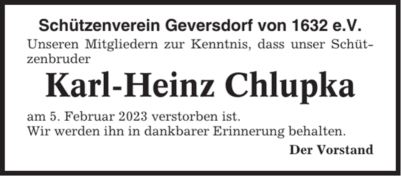 <p>Schützenverein Geversdorf von 1632 e.V.<br />Unseren Mitgliedern zur Kenntnis, dass unser Schützenbruder</p><p>Karl-Heinz Chlupka<br />am 5. Februar 2023 verstorben ist.<br />Wir werden ihn in dankbarer Erinnerung behalten.<br />Der Vorstand</p>