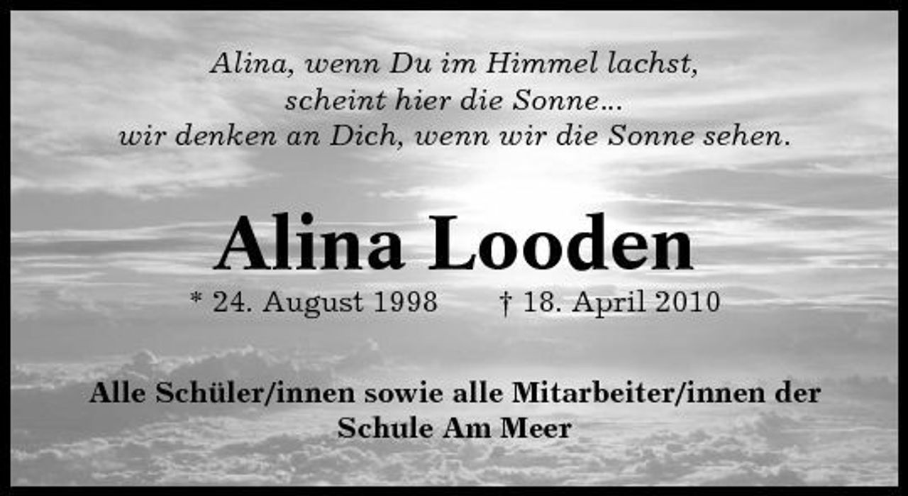 <p>Alina, wenn Du im Himmel lachst, scheint hier die Sonne... wir denken an Dich, wenn wir die Sonne sehen.</p><p>Alina Looden<br />* 24. August 1998 † 18. April 2010 Alle Schüler/innen sowie alle Mitarbeiter/innen der Schule Am Meer</p>