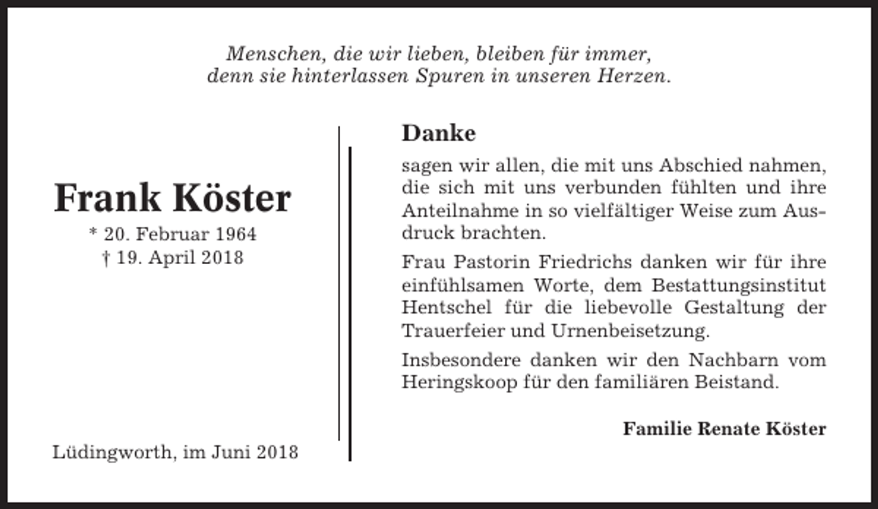 <p>Menschen, die wir lieben, bleiben für immer,<br />denn sie hinterlassen Spuren in unseren Herzen.</p><p>Danke</p><p>Frank Köster<br />* 20. Februar 1964<br />† 19. April 2018</p><p>sagen wir allen, die mit uns Abschied nahmen,<br />die sich mit uns verbunden fühlten und ihre<br />Anteilnahme in so vielfältiger Weise zum Ausdruck brachten.<br />Frau Pastorin Friedrichs danken wir für ihre<br />einfühlsamen Worte, dem Bestattungsinstitut<br />Hentschel für die liebevolle Gestaltung der<br />Trauerfeier und Urnenbeisetzung.<br />Insbesondere danken wir den Nachbarn vom<br />Heringskoop für den familiären Beistand.<br />Familie Renate Köster</p><p>Lüdingworth, im Juni 2018</p>