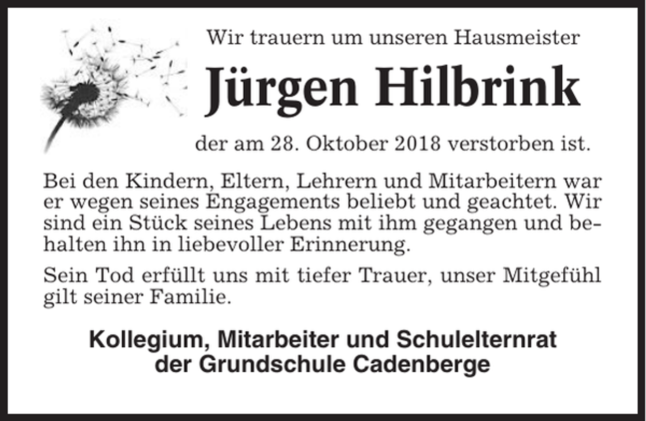 <p>Wir trauern um unseren Hausmeister</p><p>Jürgen Hilbrink<br />der am 28. Oktober 2018 verstorben ist.<br />Bei den Kindern, Eltern, Lehrern und Mitarbeitern war<br />er wegen seines Engagements beliebt und geachtet. Wir<br />sind ein Stück seines Lebens mit ihm gegangen und behalten ihn in liebevoller Erinnerung.<br />Sein Tod erfüllt uns mit tiefer Trauer, unser Mitgefühl<br />gilt seiner Familie.</p><p>Kollegium, Mitarbeiter und Schulelternrat<br />der Grundschule Cadenberge</p>