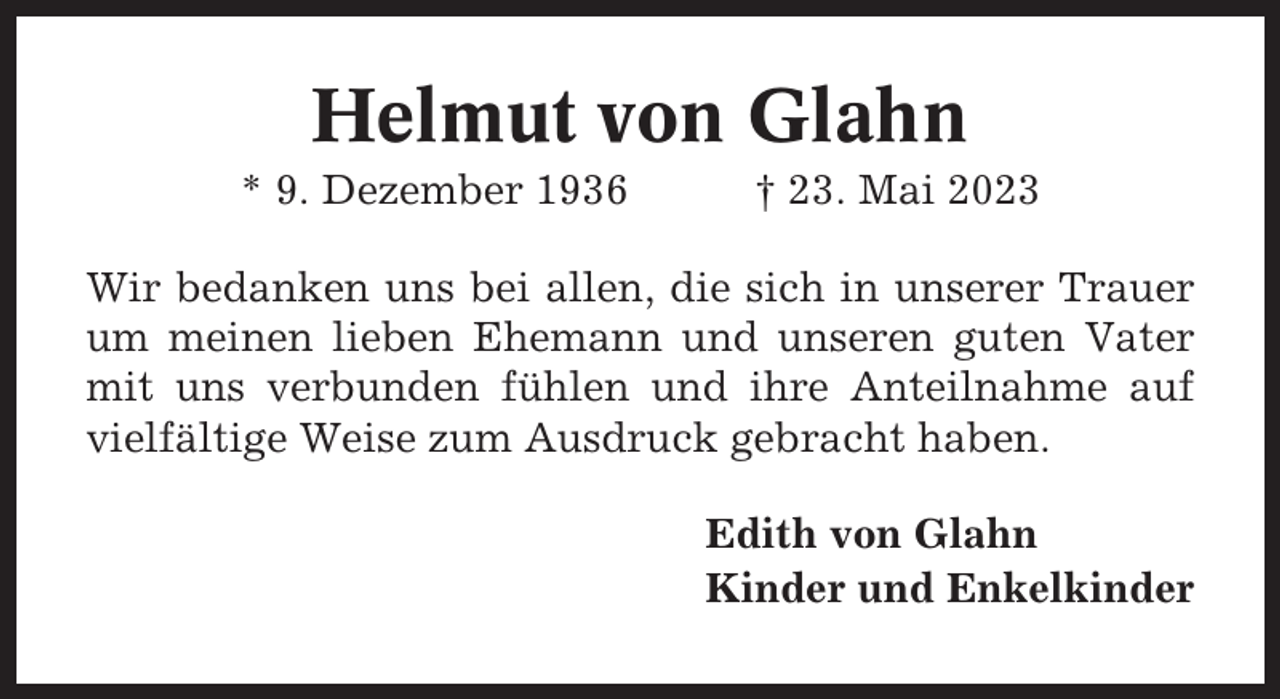 <p>Helmut von Glahn<br />* 9. Dezember 1936</p><p>† 23. Mai 2023</p><p>Wir bedanken uns bei allen, die sich in unserer Trauer<br />um meinen lieben Ehemann und unseren guten Vater<br />mit uns verbunden fühlen und ihre Anteilnahme auf<br />vielfältige Weise zum Ausdruck gebracht haben.<br />Edith von Glahn<br />Kinder und Enkelkinder</p>