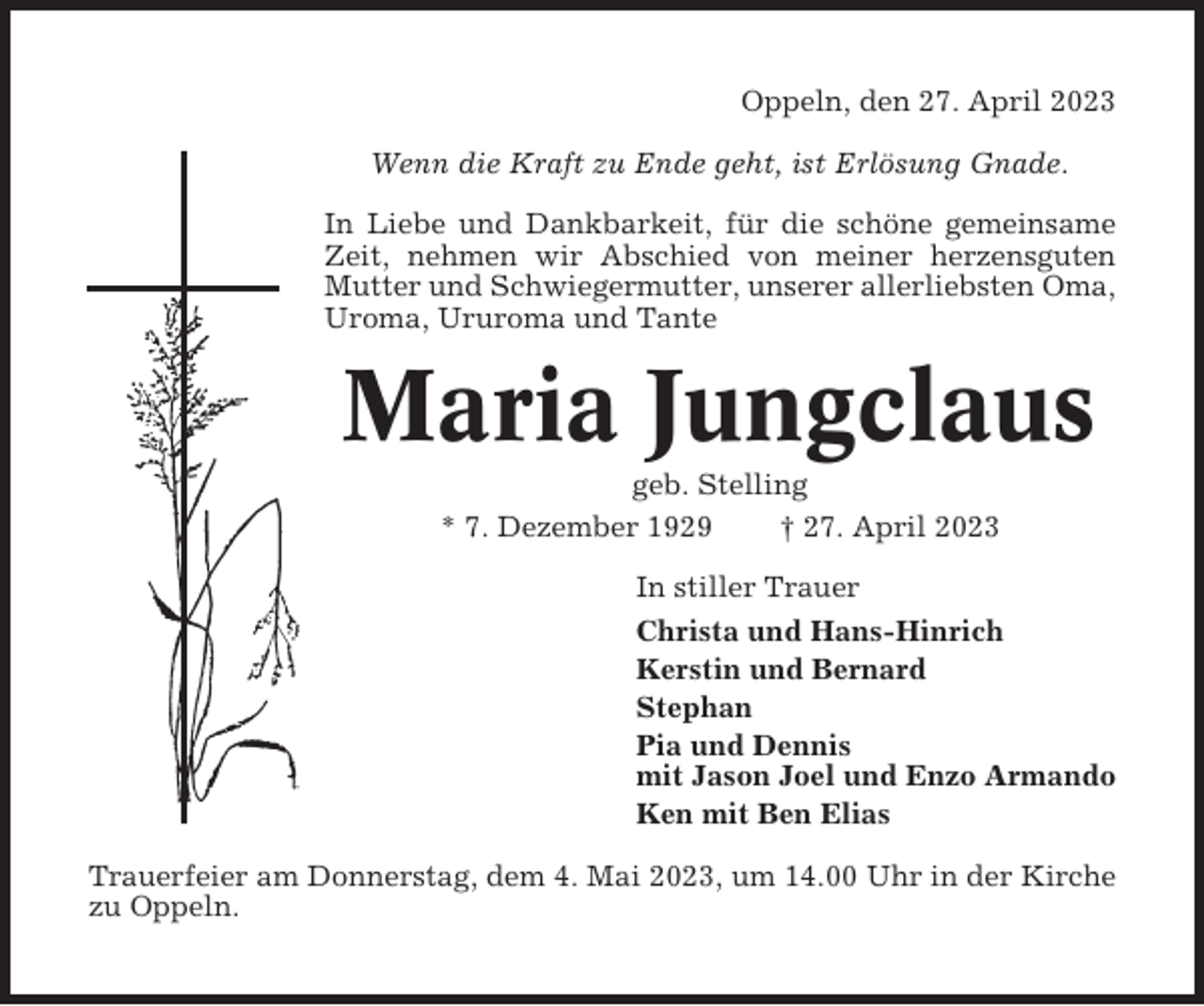 <p>Oppeln, den 27. April 2023<br />Wenn die Kraft zu Ende geht, ist Erlösung Gnade.<br />In Liebe und Dankbarkeit, für die schöne gemeinsame<br />Zeit, nehmen wir Abschied von meiner herzensguten<br />Mutter und Schwiegermutter, unserer allerliebsten Oma,<br />Uroma, Ururoma und Tante</p><p>Maria Jungclaus<br />geb. Stelling<br />* 7. Dezember 1929<br />† 27. April 2023<br />In stiller Trauer<br />Christa und Hans-Hinrich<br />Kerstin und Bernard<br />Stephan<br />Pia und Dennis<br />mit Jason Joel und Enzo Armando<br />Ken mit Ben Elias<br />Trauerfeier am Donnerstag, dem 4. Mai 2023, um 14.00 Uhr in der Kirche<br />zu Oppeln.</p>