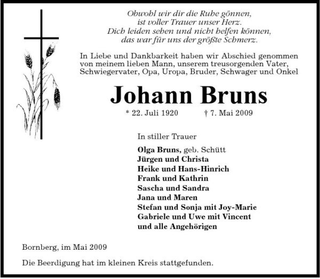 <p>Obwohl wir dir die Ruhe gönnen, ist voller Trauer unser Herz. Dich leiden sehen und nicht helfen können, das war für uns der größte Schmerz.<br />In Liebe und Dankbarkeit haben wir Abschied genommen von meinem lieben Mann, unserem treusorgenden Vater, Schwiegervater, Opa, Uropa, Bruder, Schwager und Onkel</p><p>Johann Bruns<br />* 22. Juli 1920 In stiller Trauer Olga Bruns, geb. Schütt Jürgen und Christa Heike und Hans-Hinrich Frank und Kathrin Sascha und Sandra Jana und Maren Stefan und Sonja mit Joy-Marie Gabriele und Uwe mit Vincent und alle Angehörigen Bornberg, im Mai 2009 Die Beerdigung hat im kleinen Kreis stattgefunden. † 7. Mai 2009</p>