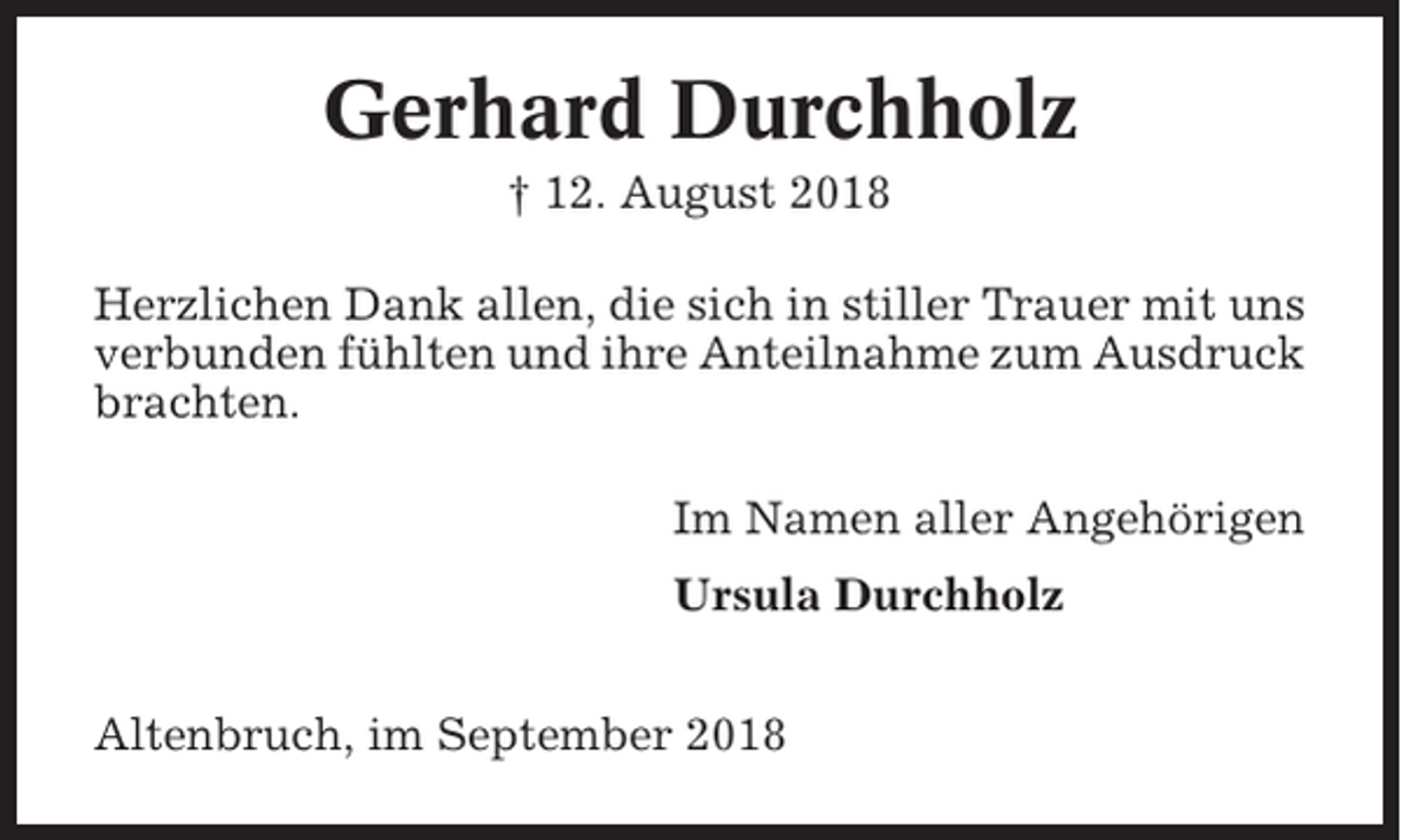 <p>Gerhard Durchholz<br />† 12. August 2018<br />Herzlichen Dank allen, die sich in stiller Trauer mit uns<br />verbunden fühlten und ihre Anteilnahme zum Ausdruck<br />brachten.<br />Im Namen aller Angehörigen<br />Ursula Durchholz<br />Altenbruch, im September 2018</p>
